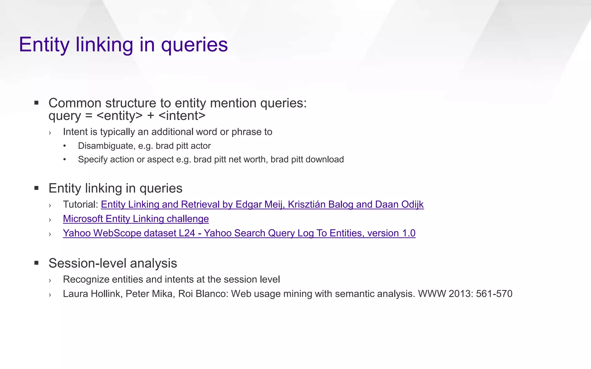 Entity linking in queries
 Common structure to entity mention queries:
query = <entity> + <intent>
› Intent is typically an additional word or phrase to
• Disambiguate, e.g. brad pitt actor
• Specify action or aspect e.g. brad pitt net worth, brad pitt download
 Entity linking in queries
› Tutorial: Entity Linking and Retrieval by Edgar Meij, Krisztián Balog and Daan Odijk
› Microsoft Entity Linking challenge
› Yahoo WebScope dataset L24 - Yahoo Search Query Log To Entities, version 1.0
 Session-level analysis
› Recognize entities and intents at the session level
› Laura Hollink, Peter Mika, Roi Blanco: Web usage mining with semantic analysis. WWW 2013: 561-570
 