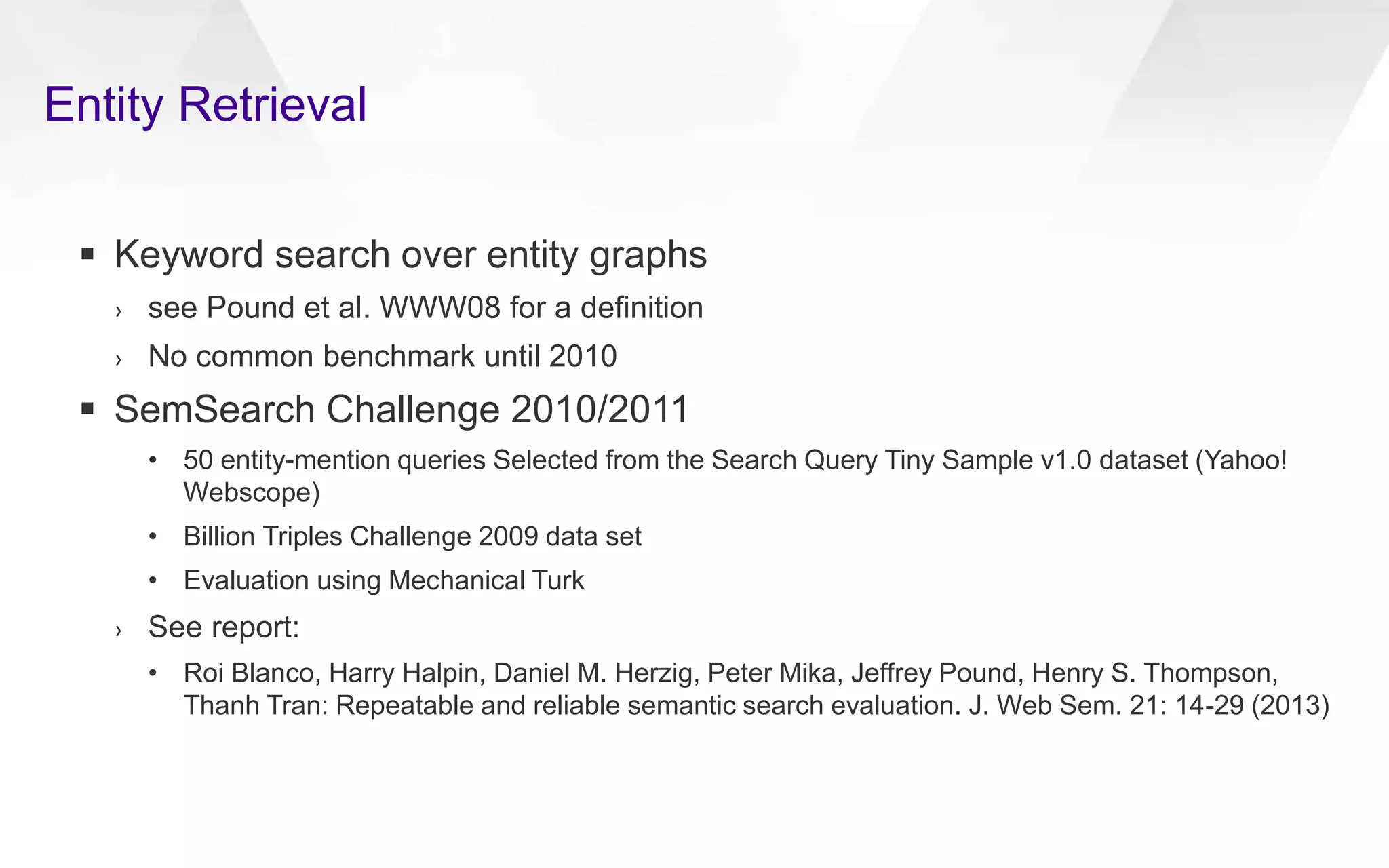 Entity Retrieval
 Keyword search over entity graphs
› see Pound et al. WWW08 for a definition
› No common benchmark until 2010
 SemSearch Challenge 2010/2011
• 50 entity-mention queries Selected from the Search Query Tiny Sample v1.0 dataset (Yahoo!
Webscope)
• Billion Triples Challenge 2009 data set
• Evaluation using Mechanical Turk
› See report:
• Roi Blanco, Harry Halpin, Daniel M. Herzig, Peter Mika, Jeffrey Pound, Henry S. Thompson,
Thanh Tran: Repeatable and reliable semantic search evaluation. J. Web Sem. 21: 14-29 (2013)
 