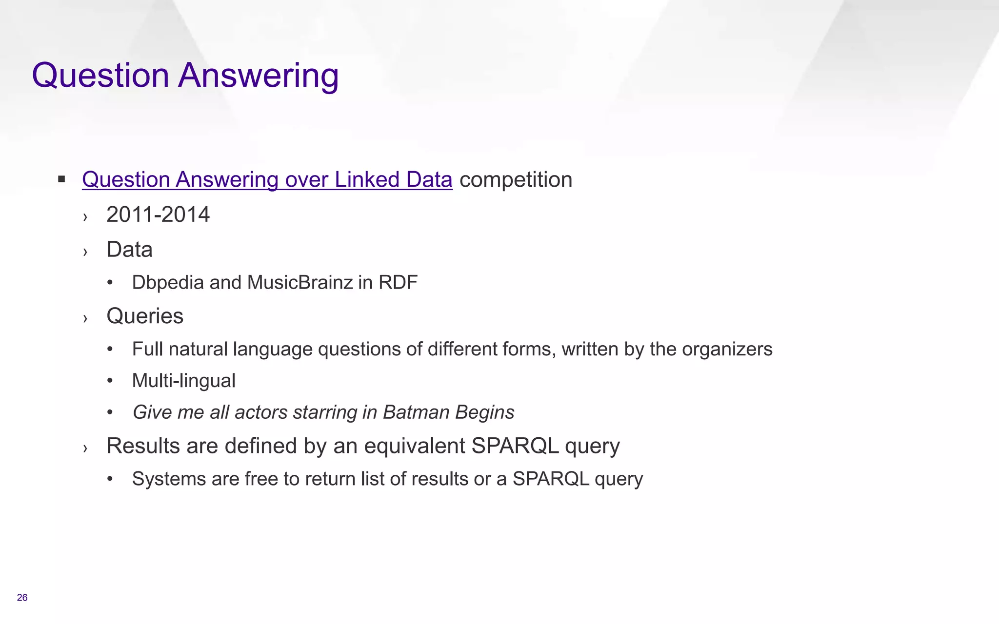 Question Answering
26
 Question Answering over Linked Data competition
› 2011-2014
› Data
• Dbpedia and MusicBrainz in RDF
› Queries
• Full natural language questions of different forms, written by the organizers
• Multi-lingual
• Give me all actors starring in Batman Begins
› Results are defined by an equivalent SPARQL query
• Systems are free to return list of results or a SPARQL query
 