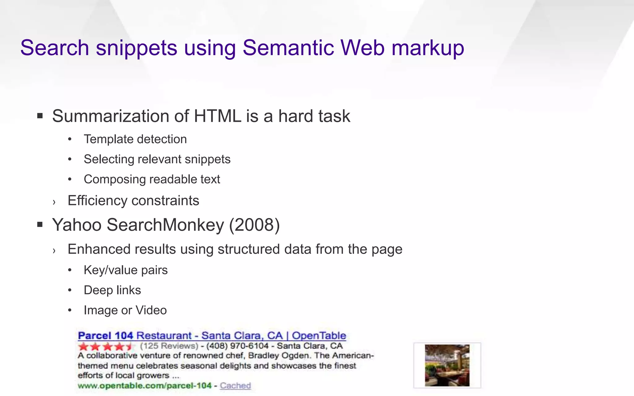 Search snippets using Semantic Web markup
 Summarization of HTML is a hard task
• Template detection
• Selecting relevant snippets
• Composing readable text
› Efficiency constraints
 Yahoo SearchMonkey (2008)
› Enhanced results using structured data from the page
• Key/value pairs
• Deep links
• Image or Video
 