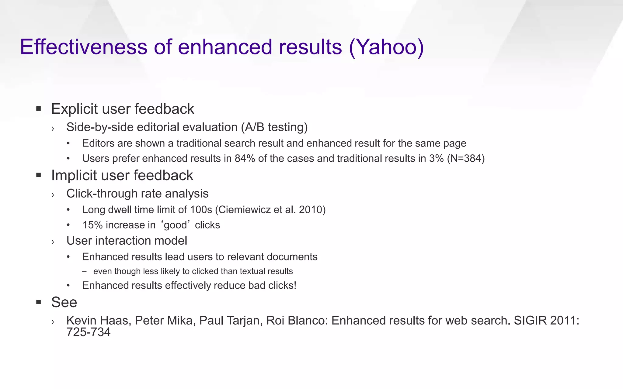 Effectiveness of enhanced results (Yahoo)
 Explicit user feedback
› Side-by-side editorial evaluation (A/B testing)
• Editors are shown a traditional search result and enhanced result for the same page
• Users prefer enhanced results in 84% of the cases and traditional results in 3% (N=384)
 Implicit user feedback
› Click-through rate analysis
• Long dwell time limit of 100s (Ciemiewicz et al. 2010)
• 15% increase in ‘good’ clicks
› User interaction model
• Enhanced results lead users to relevant documents
– even though less likely to clicked than textual results
• Enhanced results effectively reduce bad clicks!
 See
› Kevin Haas, Peter Mika, Paul Tarjan, Roi Blanco: Enhanced results for web search. SIGIR 2011:
725-734
 