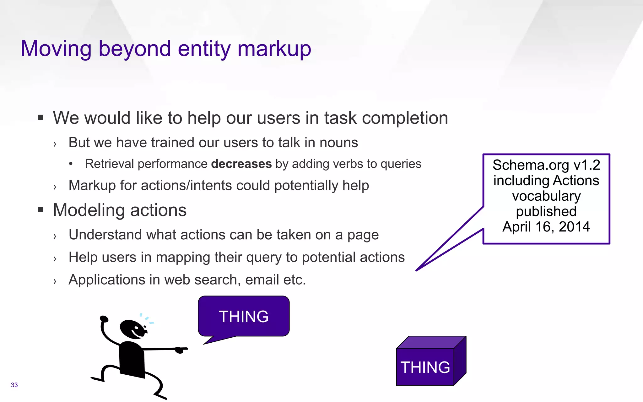 Moving beyond entity markup
33
 We would like to help our users in task completion
› But we have trained our users to talk in nouns
• Retrieval performance decreases by adding verbs to queries
› Markup for actions/intents could potentially help
 Modeling actions
› Understand what actions can be taken on a page
› Help users in mapping their query to potential actions
› Applications in web search, email etc.
THING
THING
Schema.org v1.2
including Actions
vocabulary
published
April 16, 2014
 