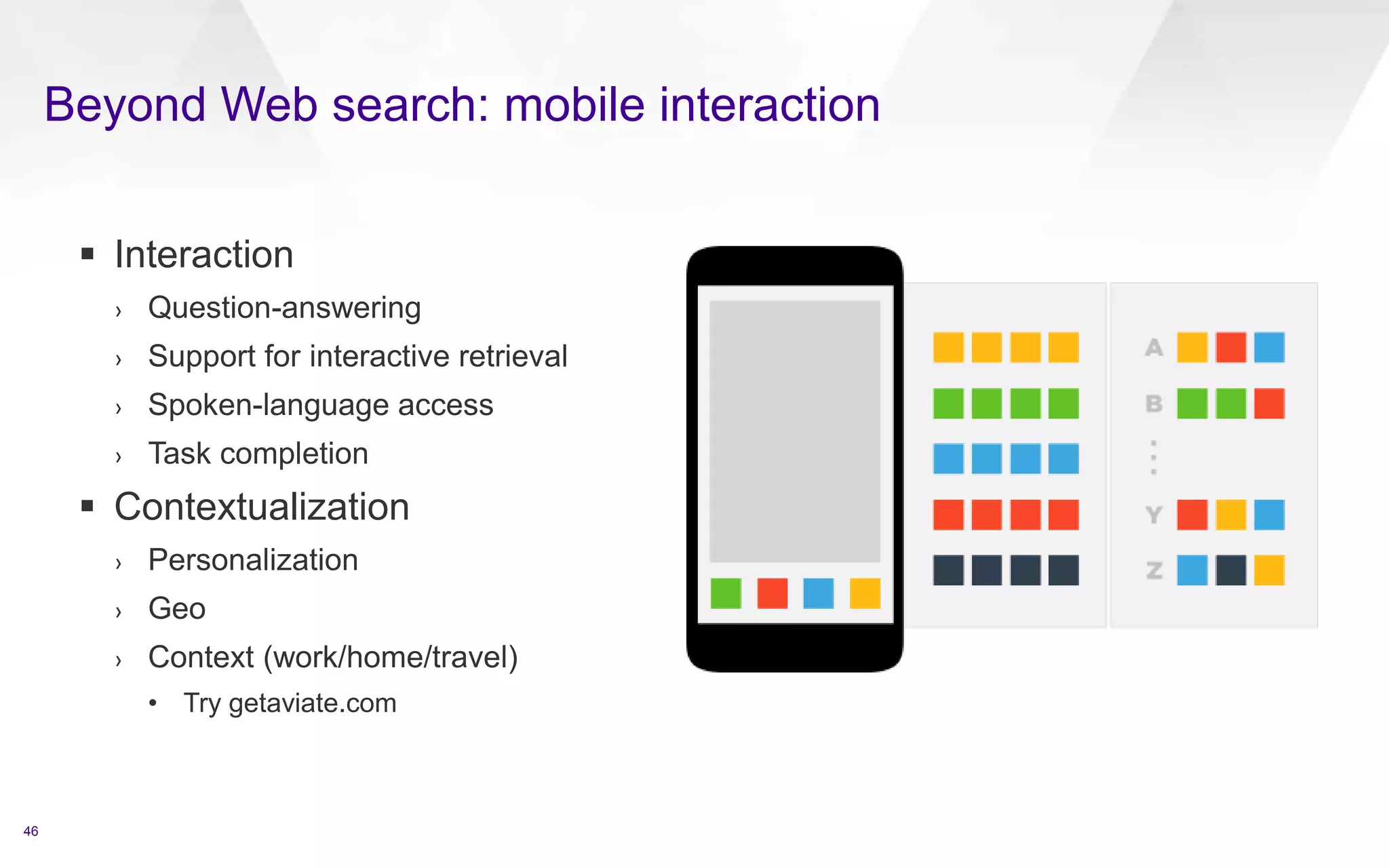 Beyond Web search: mobile interaction
46
 Interaction
› Question-answering
› Support for interactive retrieval
› Spoken-language access
› Task completion
 Contextualization
› Personalization
› Geo
› Context (work/home/travel)
• Try getaviate.com
 