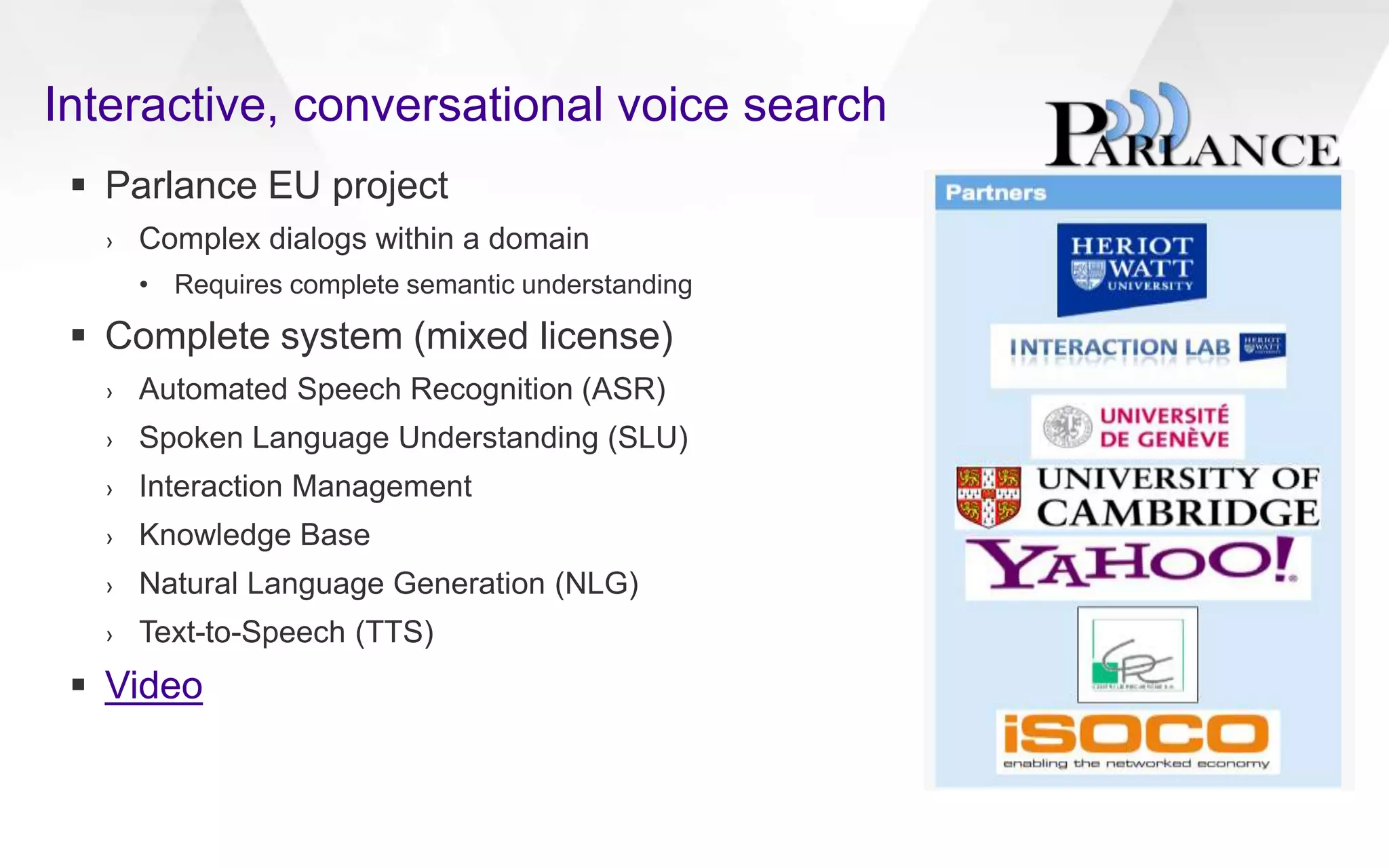 Interactive, conversational voice search
 Parlance EU project
› Complex dialogs within a domain
• Requires complete semantic understanding
 Complete system (mixed license)
› Automated Speech Recognition (ASR)
› Spoken Language Understanding (SLU)
› Interaction Management
› Knowledge Base
› Natural Language Generation (NLG)
› Text-to-Speech (TTS)
 Video
 