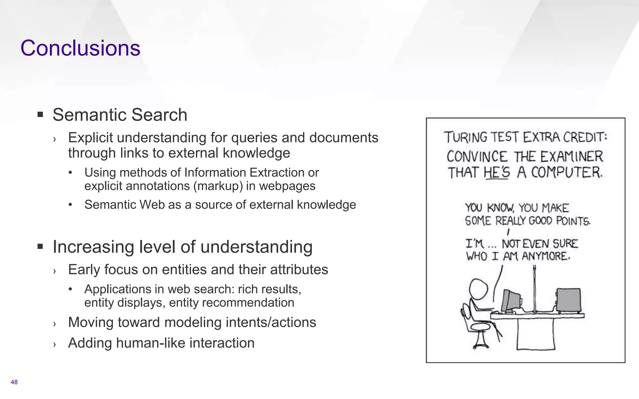 Conclusions
48
 Semantic Search
› Explicit understanding for queries and documents
through links to external knowledge
• Using methods of Information Extraction or
explicit annotations (markup) in webpages
• Semantic Web as a source of external knowledge
 Increasing level of understanding
› Early focus on entities and their attributes
• Applications in web search: rich results,
entity displays, entity recommendation
› Moving toward modeling intents/actions
› Adding human-like interaction
 