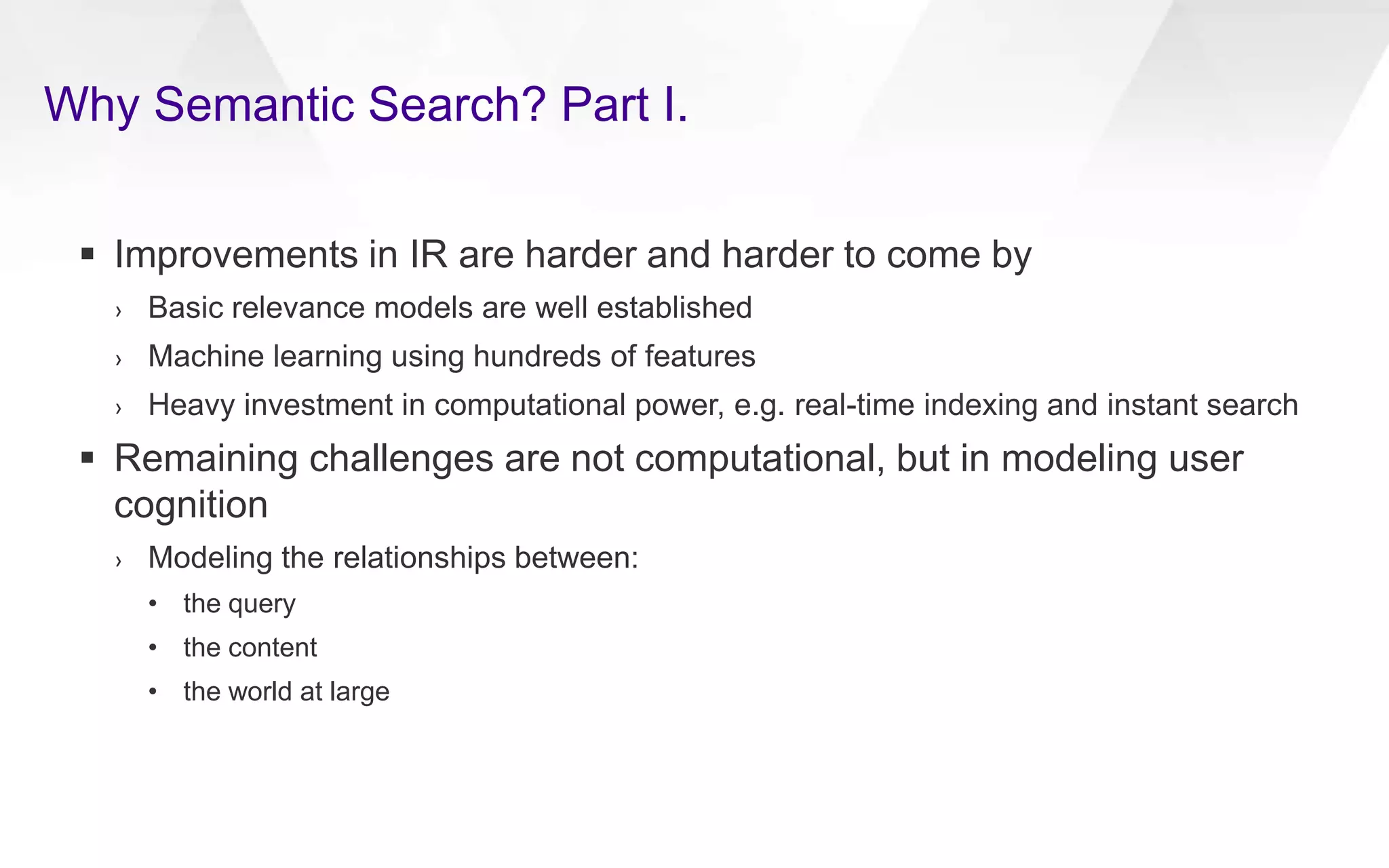 Why Semantic Search? Part I.
 Improvements in IR are harder and harder to come by
› Basic relevance models are well established
› Machine learning using hundreds of features
› Heavy investment in computational power, e.g. real-time indexing and instant search
 Remaining challenges are not computational, but in modeling user
cognition
› Modeling the relationships between:
• the query
• the content
• the world at large
 