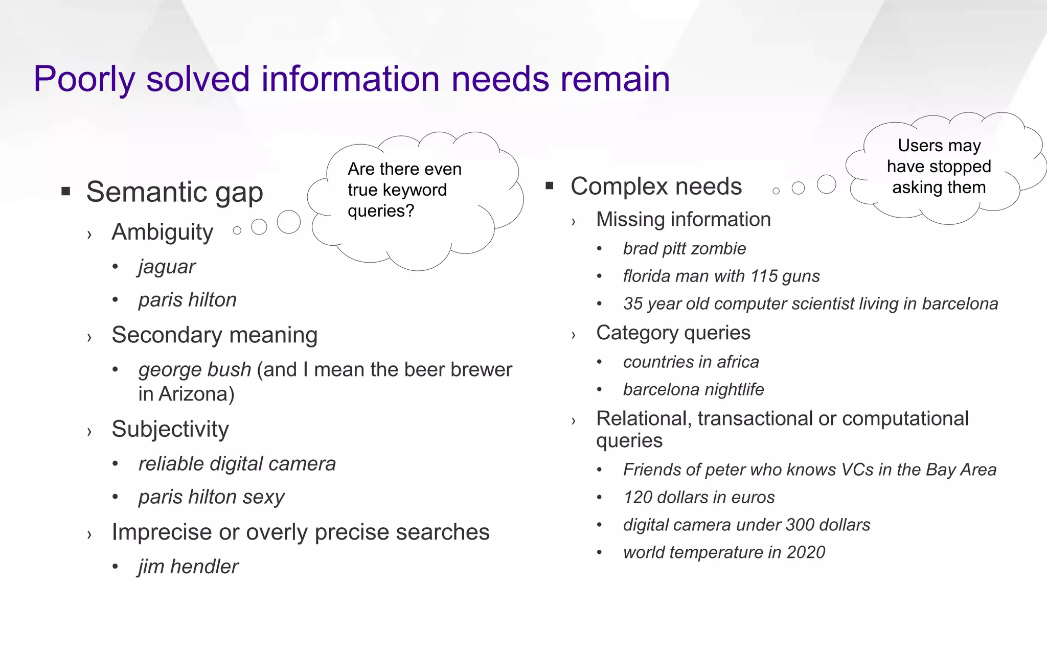  Semantic gap
› Ambiguity
• jaguar
• paris hilton
› Secondary meaning
• george bush (and I mean the beer brewer
in Arizona)
› Subjectivity
• reliable digital camera
• paris hilton sexy
› Imprecise or overly precise searches
• jim hendler
 Complex needs
› Missing information
• brad pitt zombie
• florida man with 115 guns
• 35 year old computer scientist living in barcelona
› Category queries
• countries in africa
• barcelona nightlife
› Relational, transactional or computational
queries
• Friends of peter who knows VCs in the Bay Area
• 120 dollars in euros
• digital camera under 300 dollars
• world temperature in 2020
Poorly solved information needs remain
Are there even
true keyword
queries?
Users may
have stopped
asking them
 