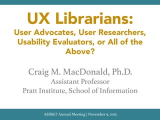 UX Librarians:
User Advocates, User Researchers,
Usability Evaluators, or All of the
Above?
Craig M. MacDonald, Ph.D.!
Assistant Professor!
Pratt Institute, School of Information!
ASIS&T Annual Meeting | November 9, 2015!
 