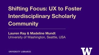 Shifting Focus: UX to Foster
Interdisciplinary Scholarly
Community
Lauren Ray & Madeline Mundt
University of Washington, Seattle, USA
 