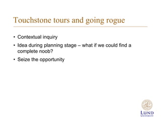Touchstone tours and going rogue
? Contextual inquiry
? Idea during planning stage C what if we could find a
complete noob?
? Seize the opportunity
 