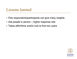 Lessons learned
? Few respondents/participants can give many insights
? Ask people in person C higher response rate
? Takes effort/time and/or luck to find non users
 