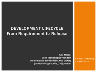 DEVELOPMENT Lifecycle From Requirement to Release UX Update Meeting 20 April 2011 Julie Meloni Lead Technologist/Architect Online Library Environment, UVa Library jcmeloni@virginia.edu // @jcmeloni 