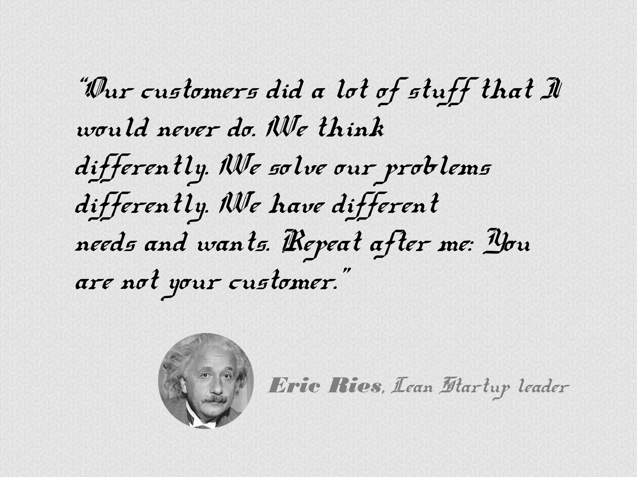 “Our customers did a lot of stuff
that I would never do. We think
differently. We solve our problems
differently. We have different
needs and wants. Repeat after me:
You are not your customer.”


             Eric Ries, Lean Startup leader
 