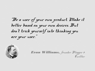 “Be a user of your own product.
Make it better based on your own
desires. But don’t trick yourself
into thinking you are your user.”


     Evan Williams, founder Blogger & Twitter
 