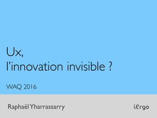 iErgoRaphaëlYharrassarry
Ux,
l’innovation invisible ?
WAQ 2016
 