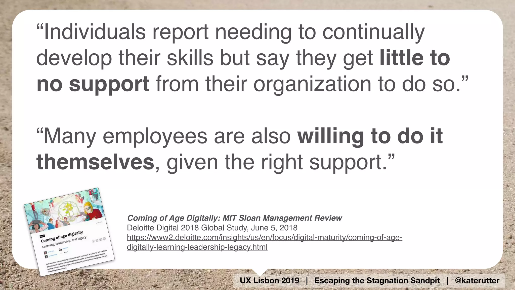 UX Lisbon 2019 | Escaping the Stagnation Sandpit | @katerutter
Coming of Age Digitally: MIT Sloan Management Review
Deloitte Digital 2018 Global Study, June 5, 2018
https://www2.deloitte.com/insights/us/en/focus/digital-maturity/coming-of-age-
digitally-learning-leadership-legacy.html
“Individuals report needing to continually
develop their skills but say they get little to
no support from their organization to do so.”
“Many employees are also willing to do it
themselves, given the right support.”
 