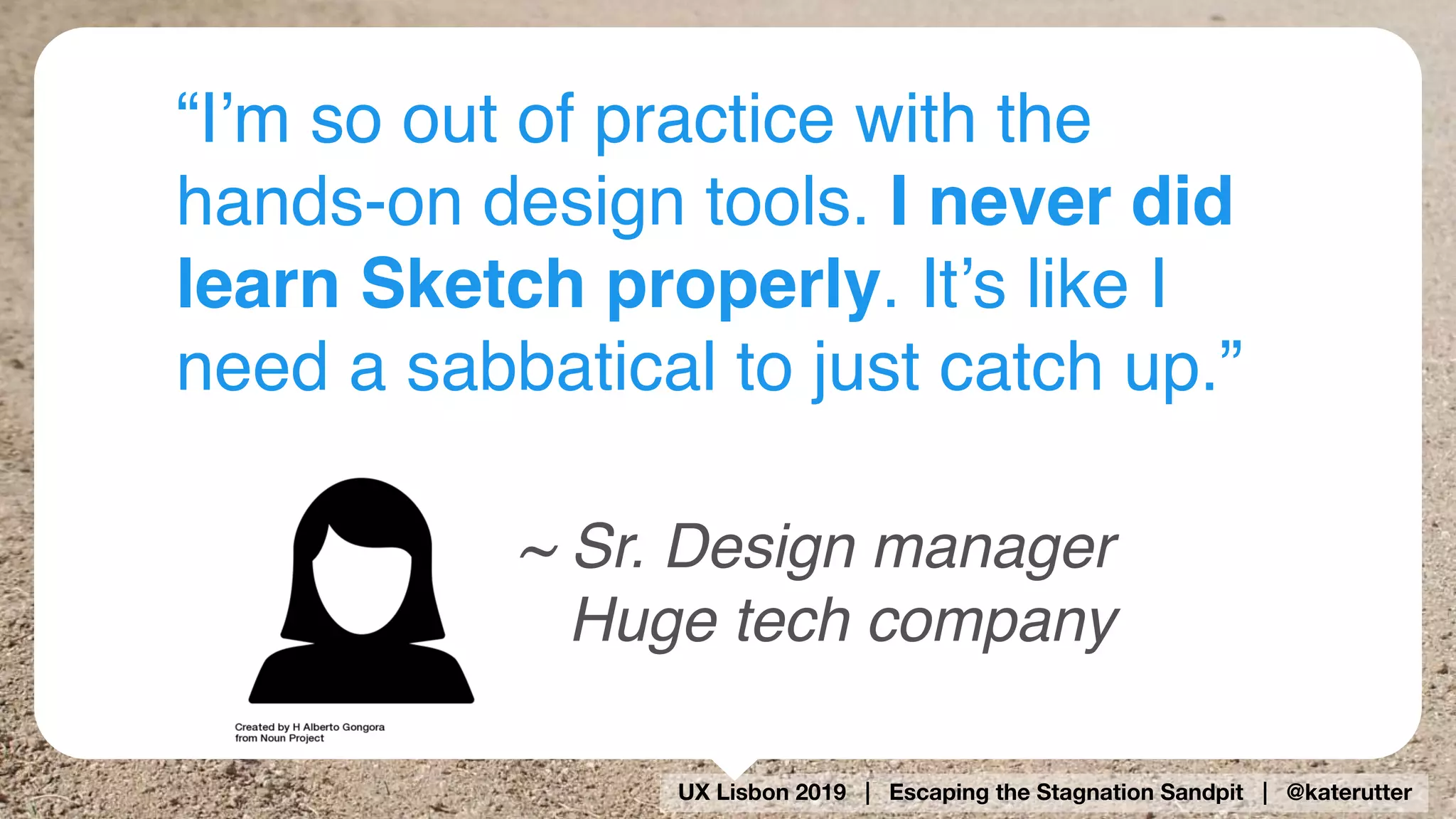 UX Lisbon 2019 | Escaping the Stagnation Sandpit | @katerutter
“I’m so out of practice with the
hands-on design tools. I never did
learn Sketch properly. It’s like I
need a sabbatical to just catch up.”
~ Sr. Design manager 
Huge tech company
 