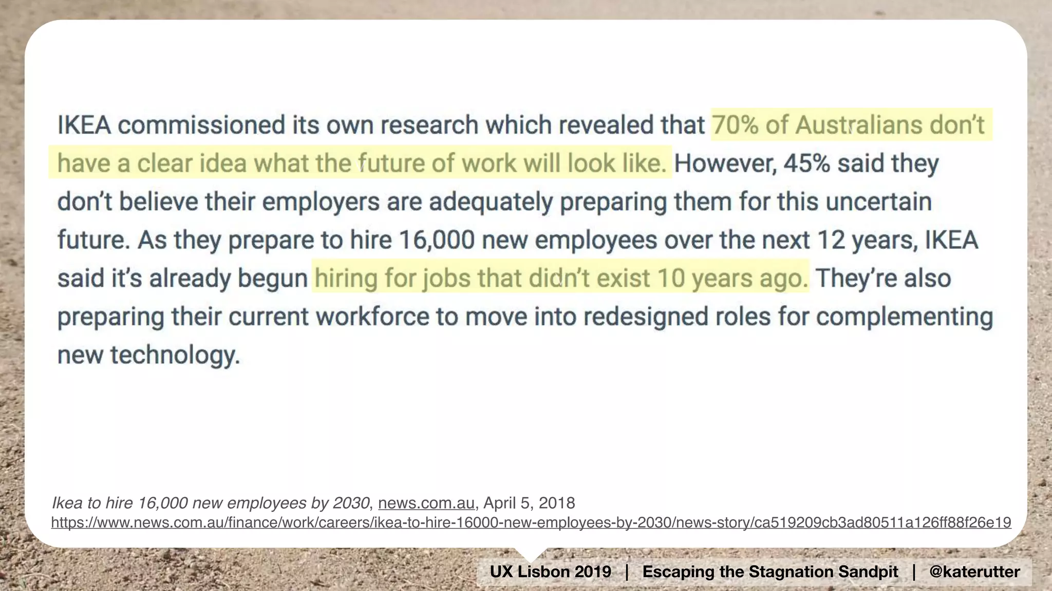 UX Lisbon 2019 | Escaping the Stagnation Sandpit | @katerutter
Ikea to hire 16,000 new employees by 2030, news.com.au, April 5, 2018
https://www.news.com.au/ﬁnance/work/careers/ikea-to-hire-16000-new-employees-by-2030/news-story/ca519209cb3ad80511a126ff88f26e19
v
v
v
 