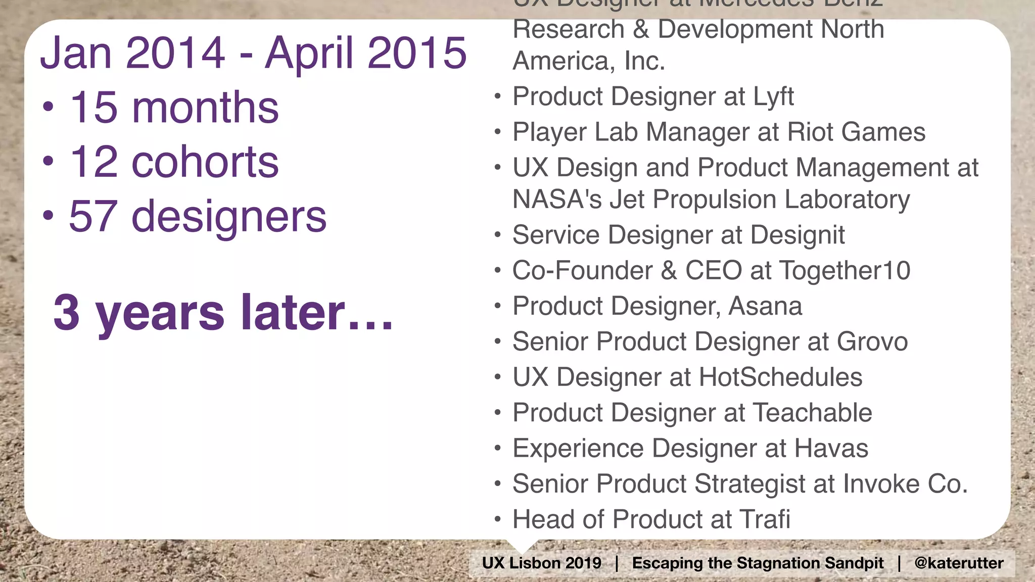 UX Lisbon 2019 | Escaping the Stagnation Sandpit | @katerutter
• UX Designer at Mercedes-Benz
Research & Development North
America, Inc.
• Product Designer at Lyft
• Player Lab Manager at Riot Games
• UX Design and Product Management at  
NASA's Jet Propulsion Laboratory
• Service Designer at Designit
• Co-Founder & CEO at Together10
• Product Designer, Asana
• Senior Product Designer at Grovo
• UX Designer at HotSchedules
• Product Designer at Teachable
• Experience Designer at Havas
• Senior Product Strategist at Invoke Co.
• Head of Product at Traﬁ
3 years later…
Jan 2014 - April 2015
• 15 months
• 12 cohorts
• 57 designers
 