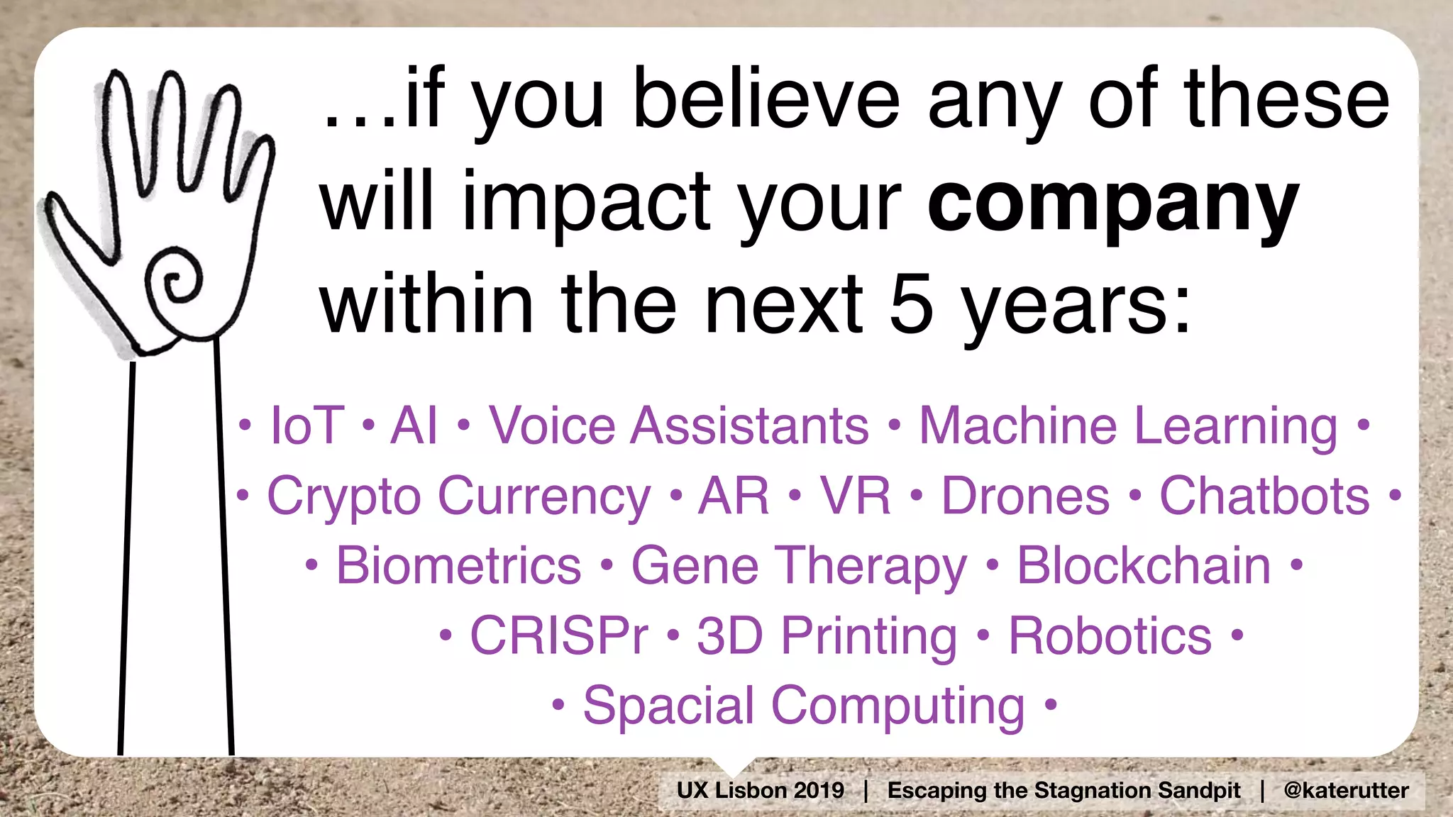 UX Lisbon 2019 | Escaping the Stagnation Sandpit | @katerutter
…if you believe any of these
will impact your company
within the next 5 years:
• IoT • AI • Voice Assistants • Machine Learning •
• Crypto Currency • AR • VR • Drones • Chatbots •
• Biometrics • Gene Therapy • Blockchain •  
• CRISPr • 3D Printing • Robotics •  
• Spacial Computing •
 