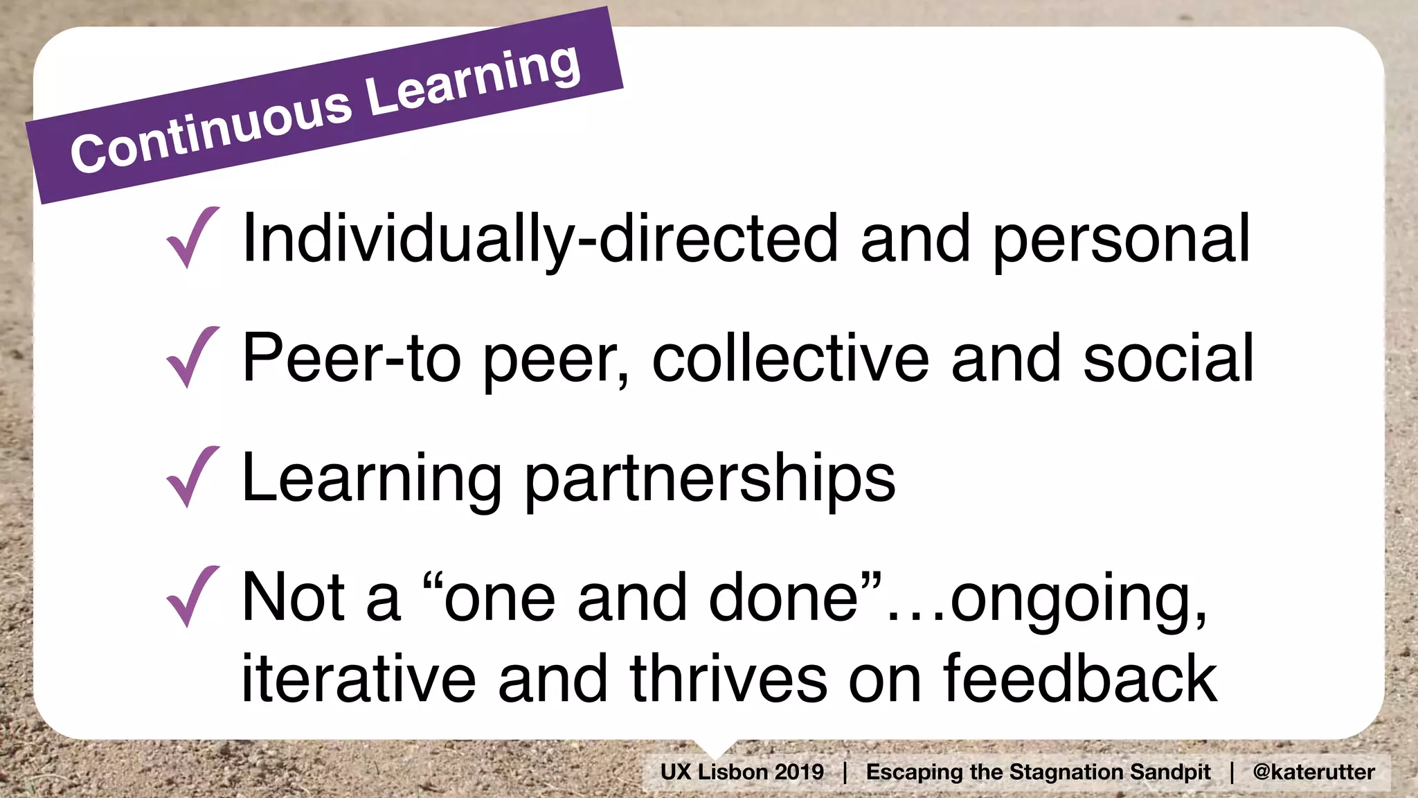 UX Lisbon 2019 | Escaping the Stagnation Sandpit | @katerutter
Continuous Learning
✓ Individually-directed and personal
✓ Peer-to peer, collective and social
✓ Learning partnerships
✓ Not a “one and done”…ongoing,
iterative and thrives on feedback
 