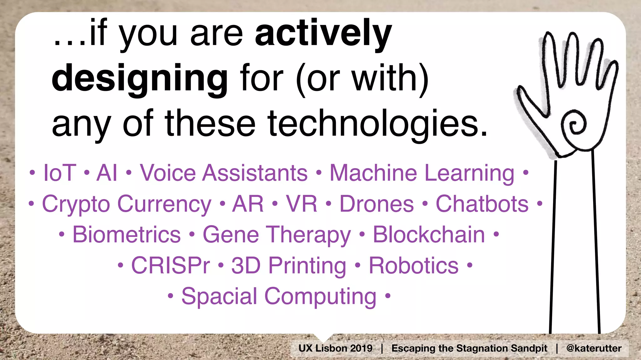 UX Lisbon 2019 | Escaping the Stagnation Sandpit | @katerutter
…if you are actively
designing for (or with)
any of these technologies.
• IoT • AI • Voice Assistants • Machine Learning •  
• Crypto Currency • AR • VR • Drones • Chatbots •
• Biometrics • Gene Therapy • Blockchain •  
• CRISPr • 3D Printing • Robotics •  
• Spacial Computing •
 
