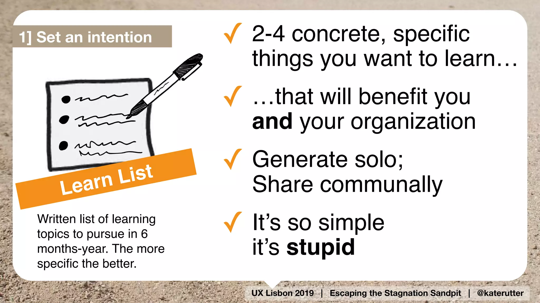 UX Lisbon 2019 | Escaping the Stagnation Sandpit | @katerutter
Learn List
Written list of learning
topics to pursue in 6
months-year. The more
speciﬁc the better.
✓ 2-4 concrete, speciﬁc
things you want to learn…
✓ …that will beneﬁt you  
and your organization
✓ Generate solo;  
Share communally
✓ It’s so simple 
it’s stupid
1] Set an intention
 