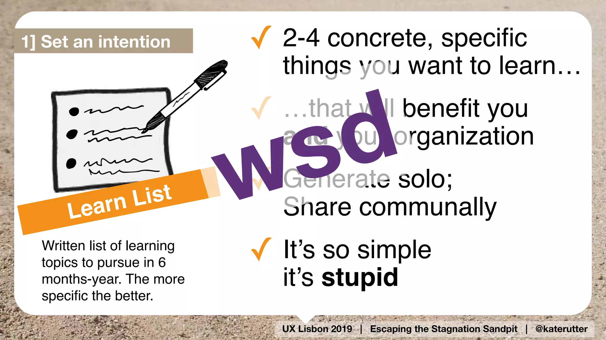 UX Lisbon 2019 | Escaping the Stagnation Sandpit | @katerutter
Learn List
Written list of learning
topics to pursue in 6
months-year. The more
speciﬁc the better.
✓ 2-4 concrete, speciﬁc
things you want to learn…
✓ …that will beneﬁt you  
and your organization
✓ Generate solo;  
Share communally
✓ It’s so simple 
it’s stupid
1] Set an intention
wsd
 