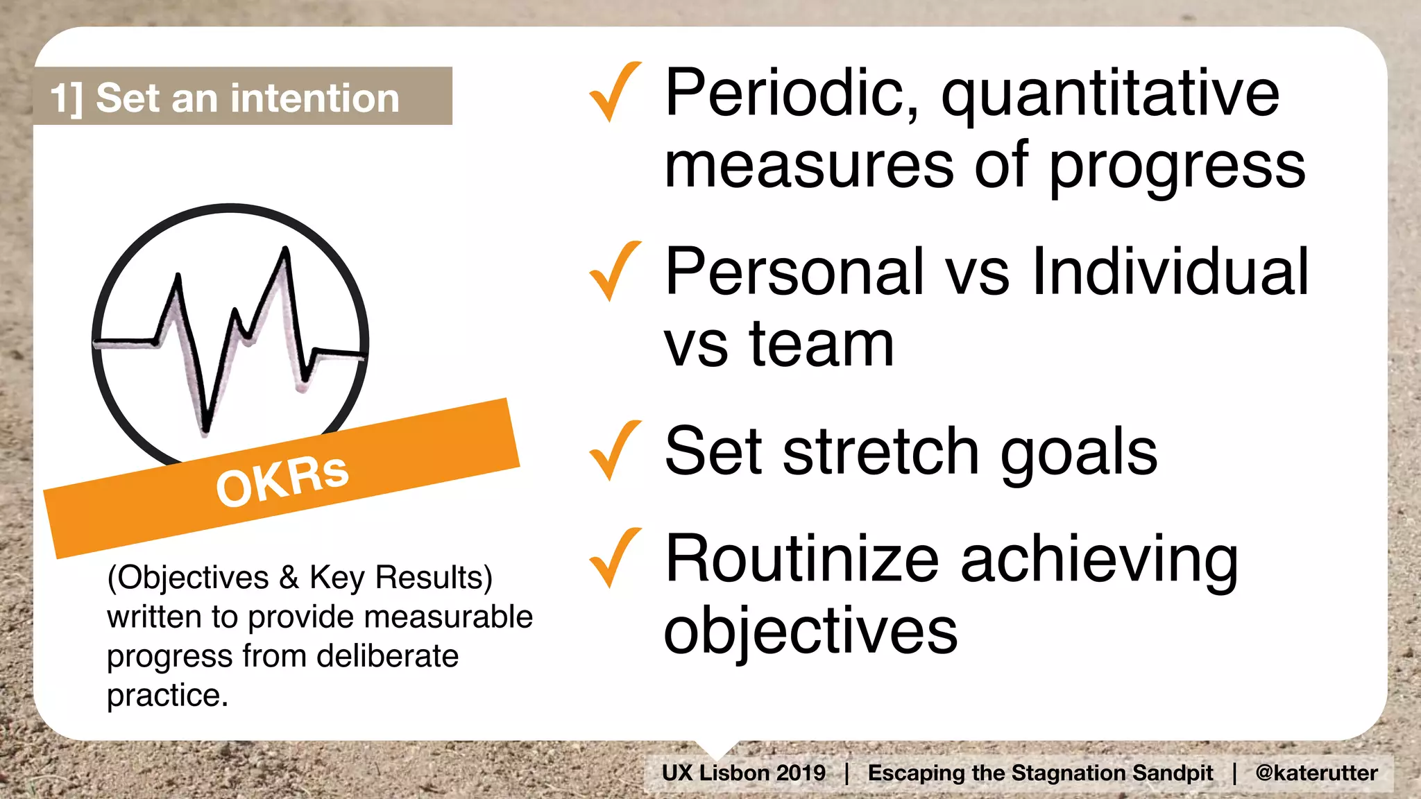UX Lisbon 2019 | Escaping the Stagnation Sandpit | @katerutter
OKRs
(Objectives & Key Results) 
written to provide measurable
progress from deliberate
practice.
✓ Periodic, quantitative
measures of progress
✓ Personal vs Individual
vs team
✓ Set stretch goals
✓ Routinize achieving
objectives
1] Set an intention
 