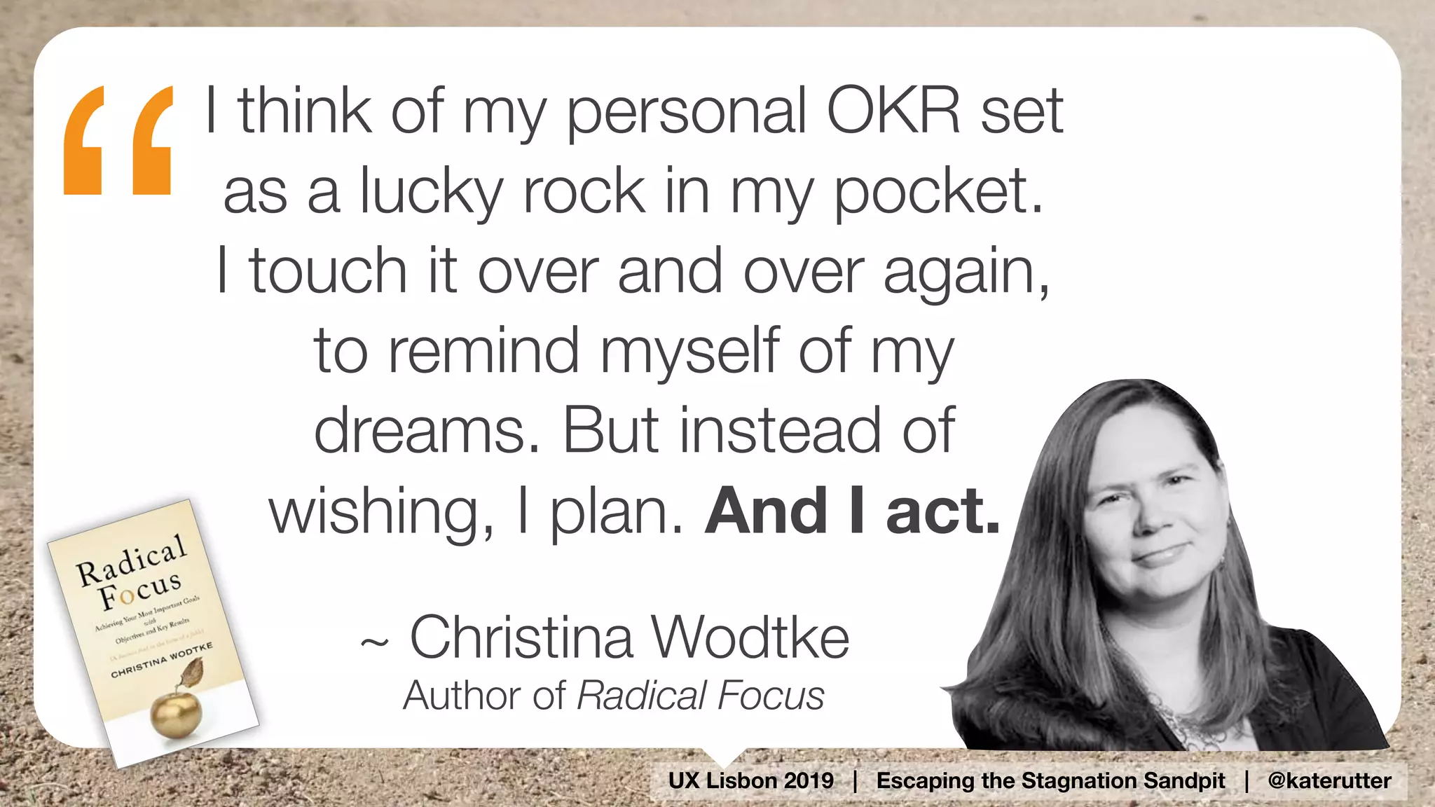 UX Lisbon 2019 | Escaping the Stagnation Sandpit | @katerutter
“
I think of my personal OKR set
as a lucky rock in my pocket.  
I touch it over and over again,
to remind myself of my
dreams. But instead of
wishing, I plan. And I act.
~ Christina Wodtke
Author of Radical Focus
 