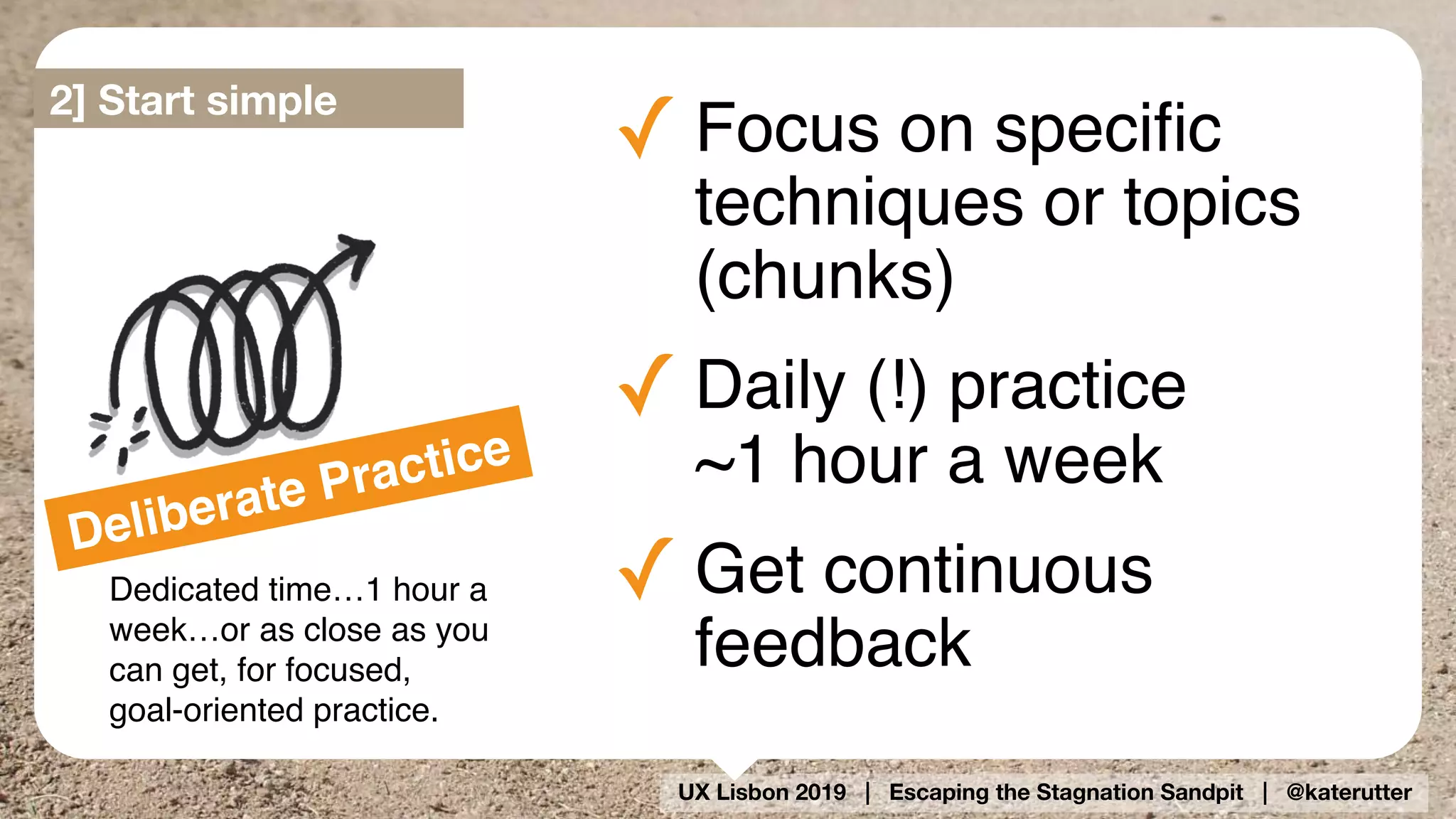 UX Lisbon 2019 | Escaping the Stagnation Sandpit | @katerutter
Deliberate Practice
Dedicated time…1 hour a
week…or as close as you
can get, for focused,
goal-oriented practice.
✓ Focus on speciﬁc
techniques or topics
(chunks)
✓ Daily (!) practice  
~1 hour a week
✓ Get continuous
feedback
2] Start simple
 