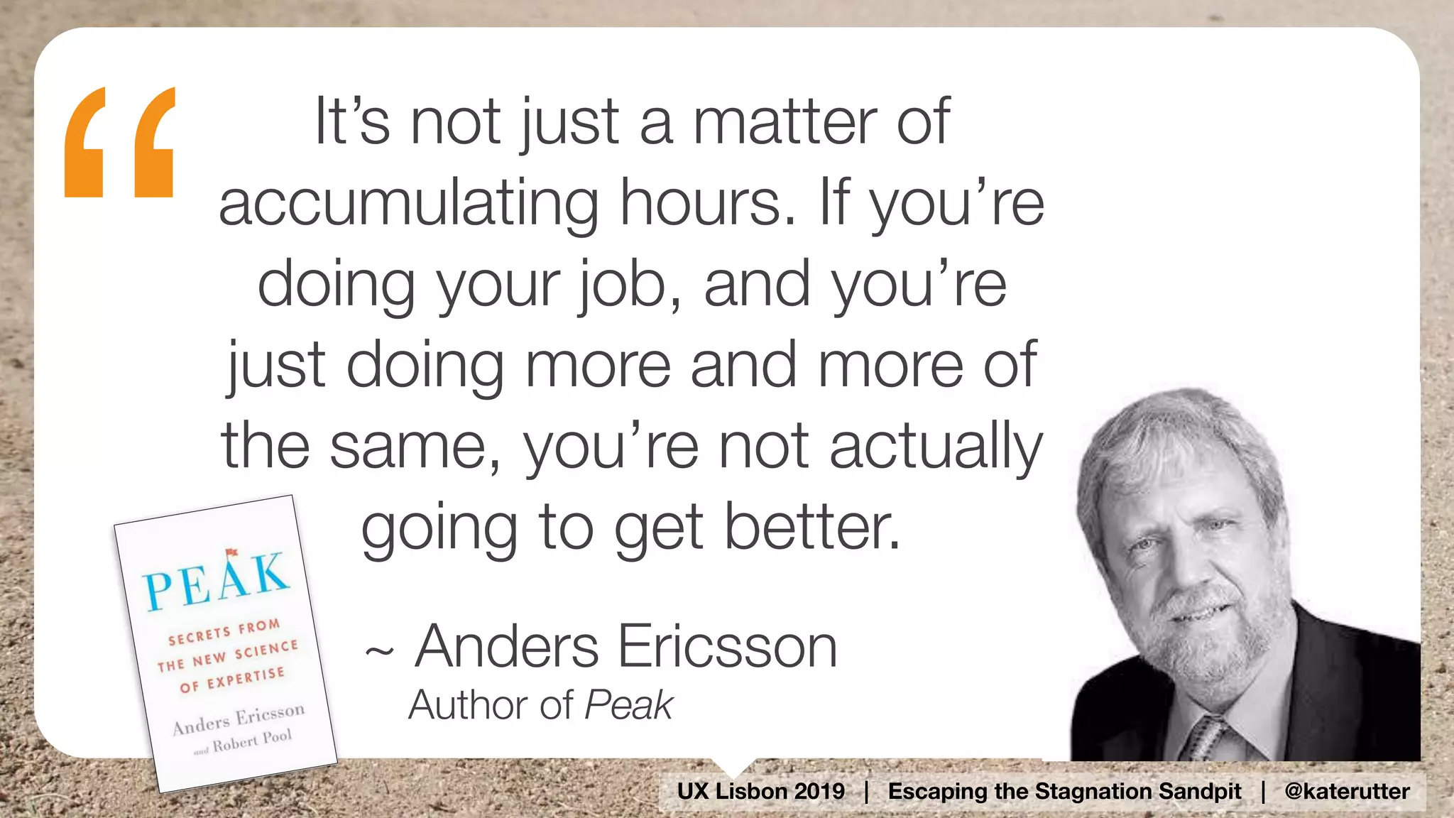 UX Lisbon 2019 | Escaping the Stagnation Sandpit | @katerutter
“
It’s not just a matter of
accumulating hours. If you’re
doing your job, and you’re
just doing more and more of
the same, you’re not actually
going to get better.
~ Anders Ericsson
Author of Peak
 