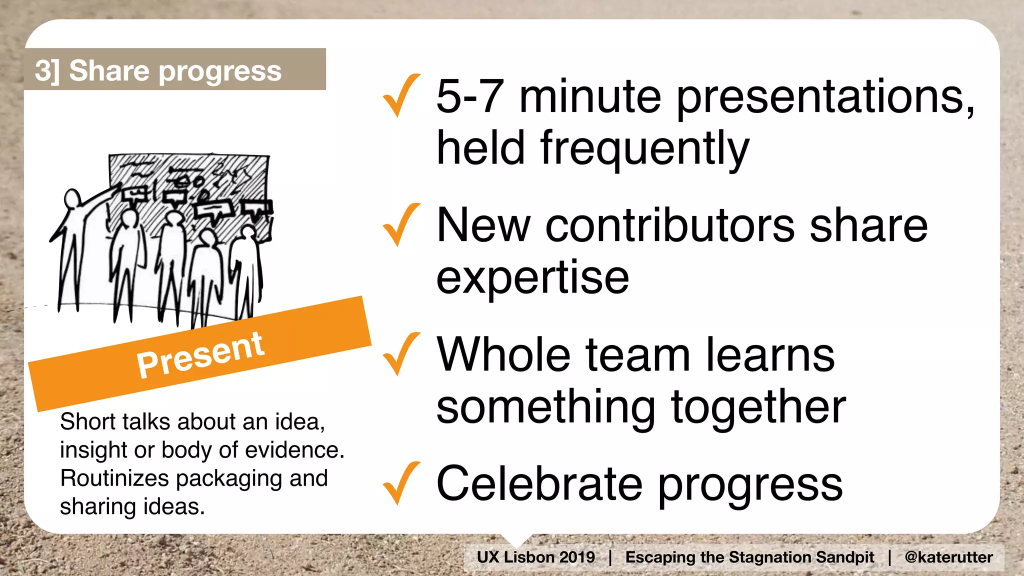 UX Lisbon 2019 | Escaping the Stagnation Sandpit | @katerutter
✓ 5-7 minute presentations,
held frequently
✓ New contributors share
expertise
✓ Whole team learns
something together
✓ Celebrate progress
Short talks about an idea,
insight or body of evidence.
Routinizes packaging and
sharing ideas.
Present
3] Share progress
 