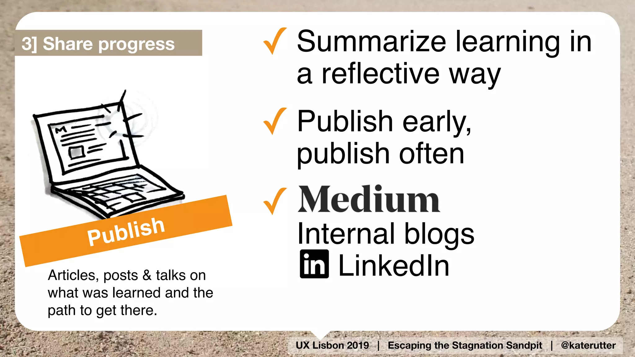 UX Lisbon 2019 | Escaping the Stagnation Sandpit | @katerutter
Publish
Articles, posts & talks on
what was learned and the
path to get there.
✓ Summarize learning in 
a reﬂective way
✓ Publish early, 
publish often
✓  
Internal blogs 
LinkedIn
3] Share progress
 