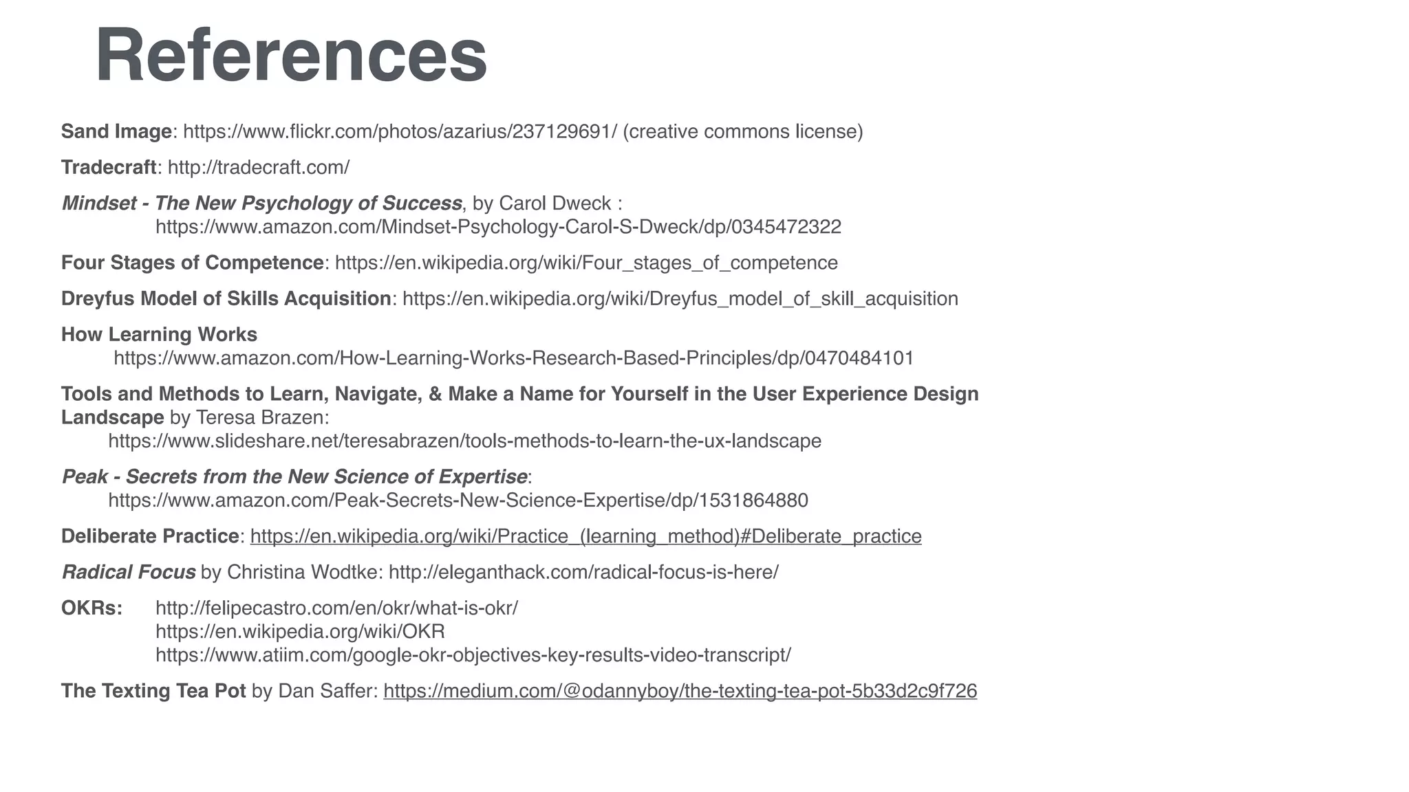 References
Sand Image: https://www.ﬂickr.com/photos/azarius/237129691/ (creative commons license)
Tradecraft: http://tradecraft.com/
Mindset - The New Psychology of Success, by Carol Dweck :  
https://www.amazon.com/Mindset-Psychology-Carol-S-Dweck/dp/0345472322
Four Stages of Competence: https://en.wikipedia.org/wiki/Four_stages_of_competence
Dreyfus Model of Skills Acquisition: https://en.wikipedia.org/wiki/Dreyfus_model_of_skill_acquisition
How Learning Works 
https://www.amazon.com/How-Learning-Works-Research-Based-Principles/dp/0470484101
Tools and Methods to Learn, Navigate, & Make a Name for Yourself in the User Experience Design
Landscape by Teresa Brazen:  
https://www.slideshare.net/teresabrazen/tools-methods-to-learn-the-ux-landscape
Peak - Secrets from the New Science of Expertise:  
https://www.amazon.com/Peak-Secrets-New-Science-Expertise/dp/1531864880
Deliberate Practice: https://en.wikipedia.org/wiki/Practice_(learning_method)#Deliberate_practice
Radical Focus by Christina Wodtke: http://eleganthack.com/radical-focus-is-here/
OKRs: http://felipecastro.com/en/okr/what-is-okr/ 
https://en.wikipedia.org/wiki/OKR 
https://www.atiim.com/google-okr-objectives-key-results-video-transcript/
The Texting Tea Pot by Dan Saffer: https://medium.com/@odannyboy/the-texting-tea-pot-5b33d2c9f726
 