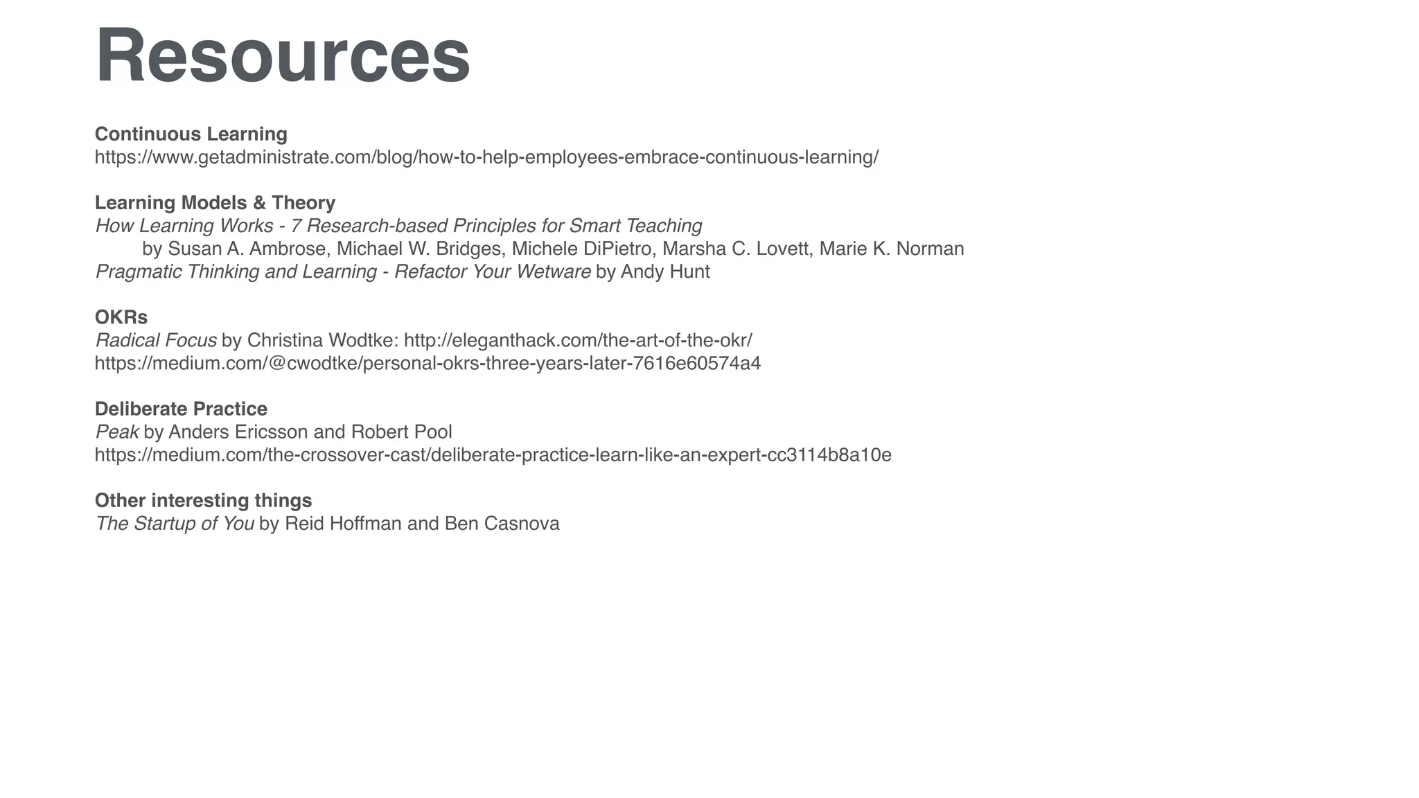 Resources
Continuous Learning
https://www.getadministrate.com/blog/how-to-help-employees-embrace-continuous-learning/
Learning Models & Theory
How Learning Works - 7 Research-based Principles for Smart Teaching  
by Susan A. Ambrose, Michael W. Bridges, Michele DiPietro, Marsha C. Lovett, Marie K. Norman
Pragmatic Thinking and Learning - Refactor Your Wetware by Andy Hunt
OKRs
Radical Focus by Christina Wodtke: http://eleganthack.com/the-art-of-the-okr/
https://medium.com/@cwodtke/personal-okrs-three-years-later-7616e60574a4
Deliberate Practice
Peak by Anders Ericsson and Robert Pool
https://medium.com/the-crossover-cast/deliberate-practice-learn-like-an-expert-cc3114b8a10e
Other interesting things
The Startup of You by Reid Hoffman and Ben Casnova
 
