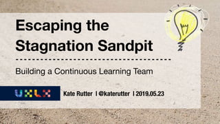 UX Lisbon 2019 | Escaping the Stagnation Sandpit | @katerutter
Escaping the
Stagnation Sandpit
Kate Rutter | @katerutter | 2019.05.23
Building a Continuous Learning Team
 