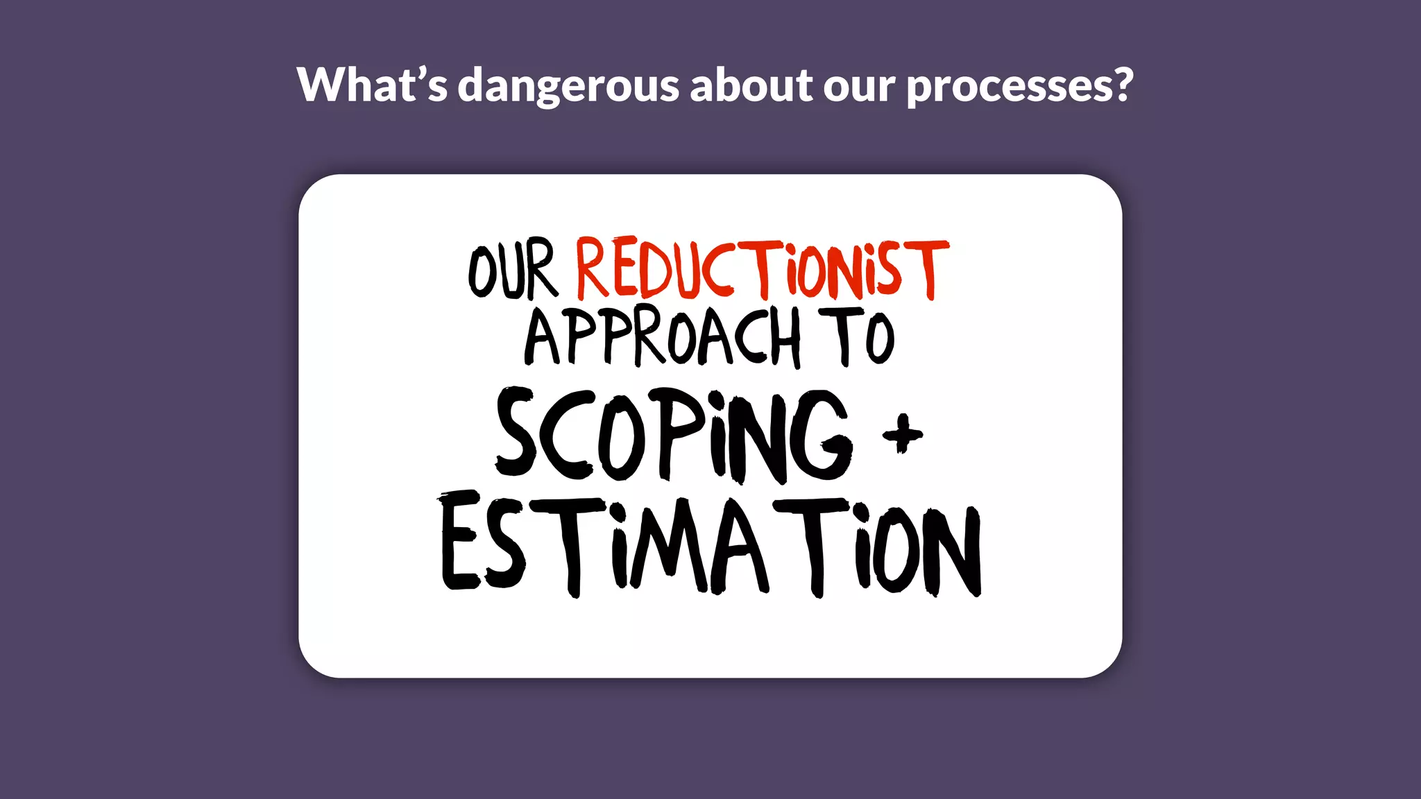 What’s dangerous about our processes?
Our reductionist
Approach to
Scoping +
Estimation
 