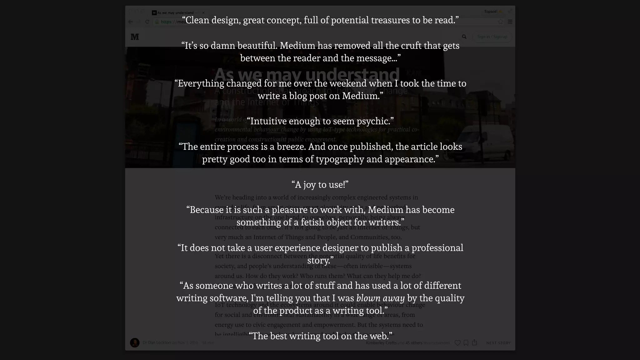 “Everything changed for me over the weekend when I took the time to
write a blog post on Medium.”
“As someone who writes a lot of stuff and has used a lot of different
writing software, I'm telling you that I was blown away by the quality
of the product as a writing tool.”
“The entire process is a breeze. And once published, the article looks
pretty good too in terms of typography and appearance.”
“Intuitive enough to seem psychic.”
“Because it is such a pleasure to work with, Medium has become
something of a fetish object for writers.”
“It does not take a user experience designer to publish a professional
story.”
“A joy to use!”
“It’s so damn beautiful. Medium has removed all the cruft that gets
between the reader and the message…”
“Clean design, great concept, full of potential treasures to be read.”
“The best writing tool on the web.”
 