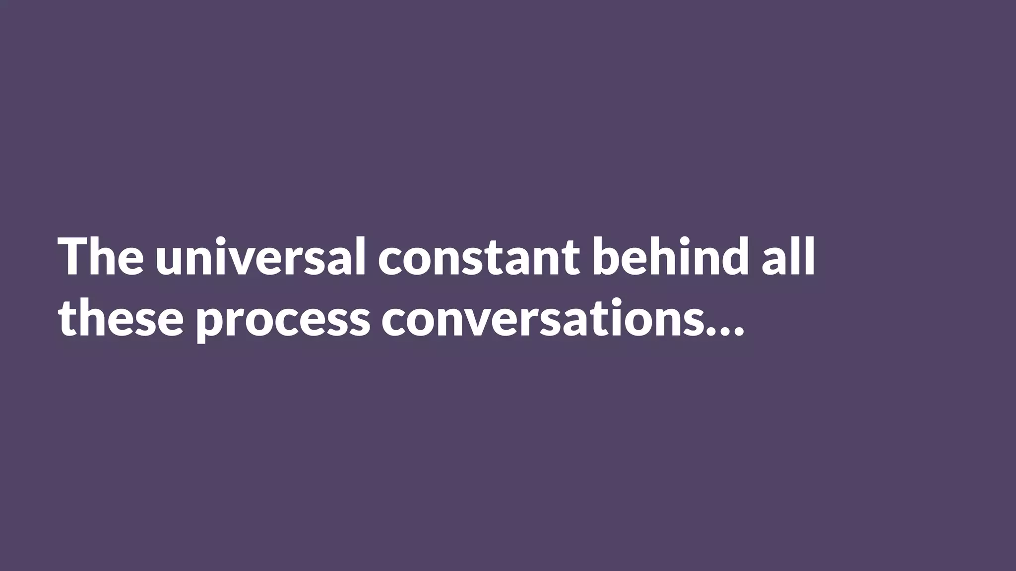 The universal constant behind all
these process conversations…
 