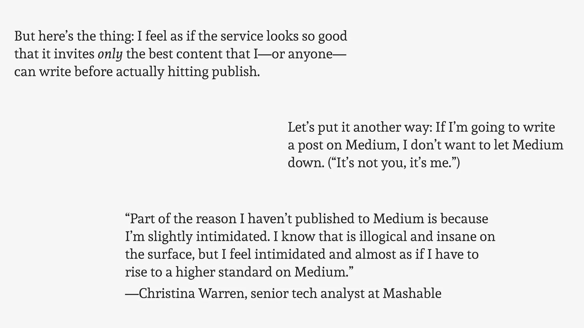 But here’s the thing: I feel as if the service looks so good
that it invites only the best content that I—or anyone—
can write before actually hitting publish.
Let’s put it another way: If I’m going to write
a post on Medium, I don’t want to let Medium
down. (“It’s not you, it’s me.”)
“Part of the reason I haven’t published to Medium is because
I’m slightly intimidated. I know that is illogical and insane on
the surface, but I feel intimidated and almost as if I have to
rise to a higher standard on Medium.”
—Christina Warren, senior tech analyst at Mashable
 