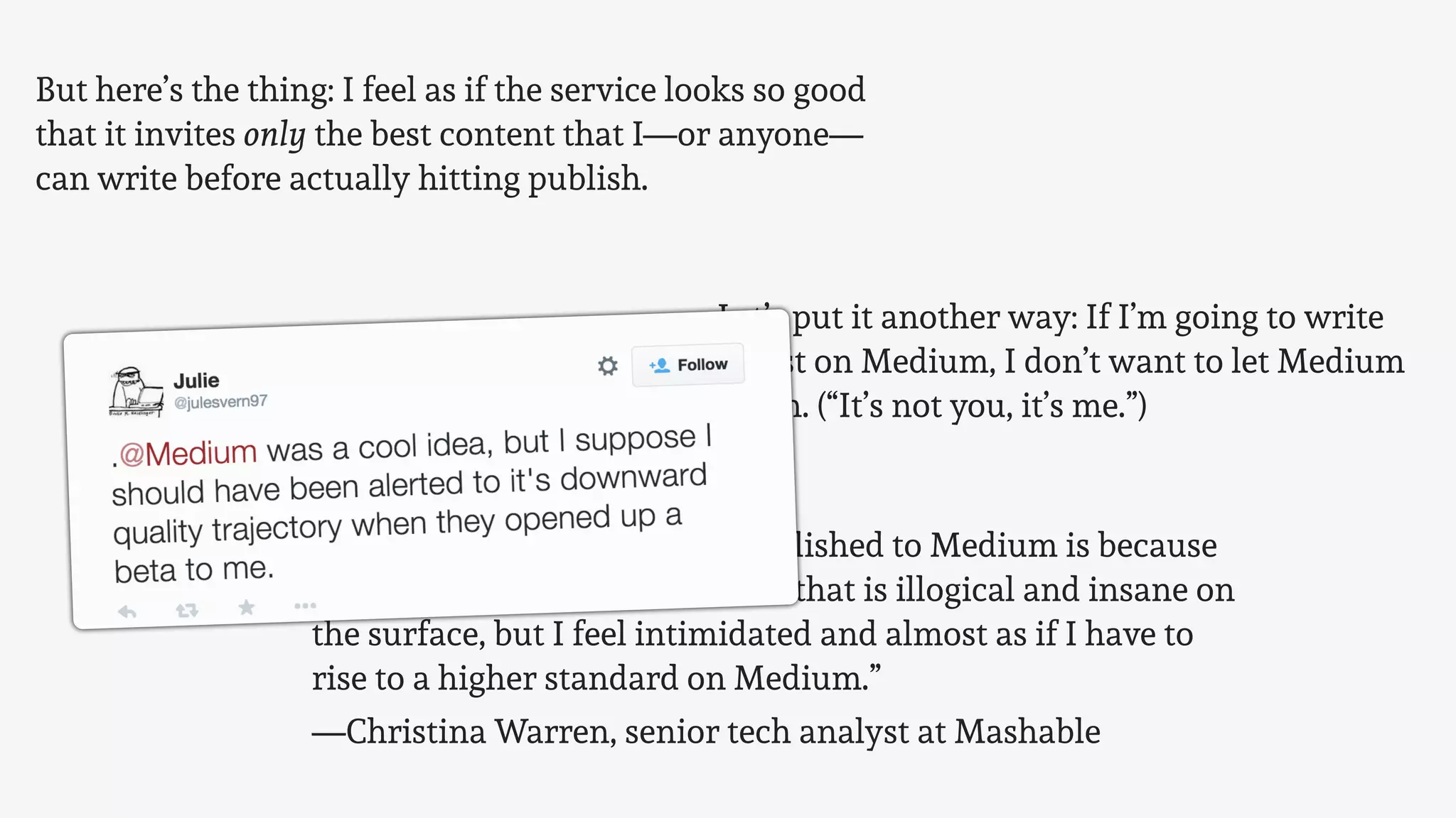 But here’s the thing: I feel as if the service looks so good
that it invites only the best content that I—or anyone—
can write before actually hitting publish.
Let’s put it another way: If I’m going to write
a post on Medium, I don’t want to let Medium
down. (“It’s not you, it’s me.”)
“Part of the reason I haven’t published to Medium is because
I’m slightly intimidated. I know that is illogical and insane on
the surface, but I feel intimidated and almost as if I have to
rise to a higher standard on Medium.”
—Christina Warren, senior tech analyst at Mashable
 