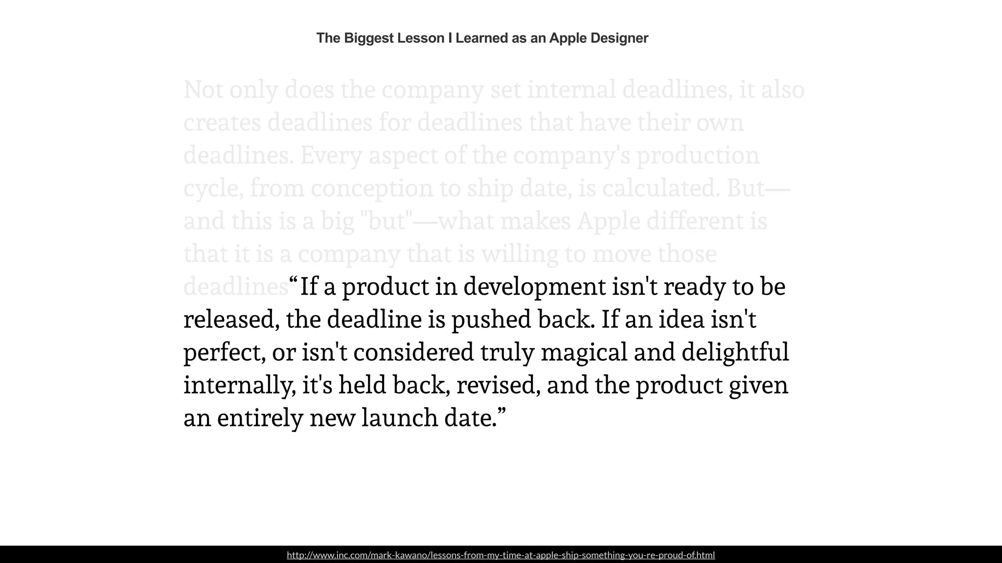 http://www.inc.com/mark-kawano/lessons-from-my-time-at-apple-ship-something-you-re-proud-of.html
Not only does the company set internal deadlines, it also
creates deadlines for deadlines that have their own
deadlines. Every aspect of the company's production
cycle, from conception to ship date, is calculated. But—
and this is a big "but"—what makes Apple different is
that it is a company that is willing to move those
deadlines. If a product in development isn't ready to be
released, the deadline is pushed back. If an idea isn't
perfect, or isn't considered truly magical and delightful
internally, it's held back, revised, and the product given
an entirely new launch date.”
“
The Biggest Lesson I Learned as an Apple Designer
 
