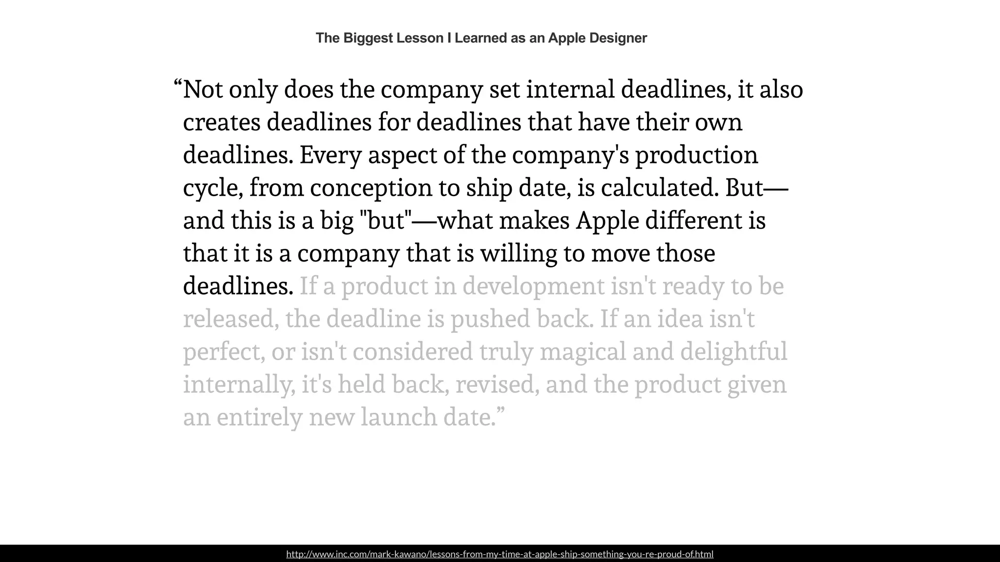 http://www.inc.com/mark-kawano/lessons-from-my-time-at-apple-ship-something-you-re-proud-of.html
Not only does the company set internal deadlines, it also
creates deadlines for deadlines that have their own
deadlines. Every aspect of the company's production
cycle, from conception to ship date, is calculated. But—
and this is a big "but"—what makes Apple different is
that it is a company that is willing to move those
deadlines. If a product in development isn't ready to be
released, the deadline is pushed back. If an idea isn't
perfect, or isn't considered truly magical and delightful
internally, it's held back, revised, and the product given
an entirely new launch date.”
The Biggest Lesson I Learned as an Apple Designer
“
 