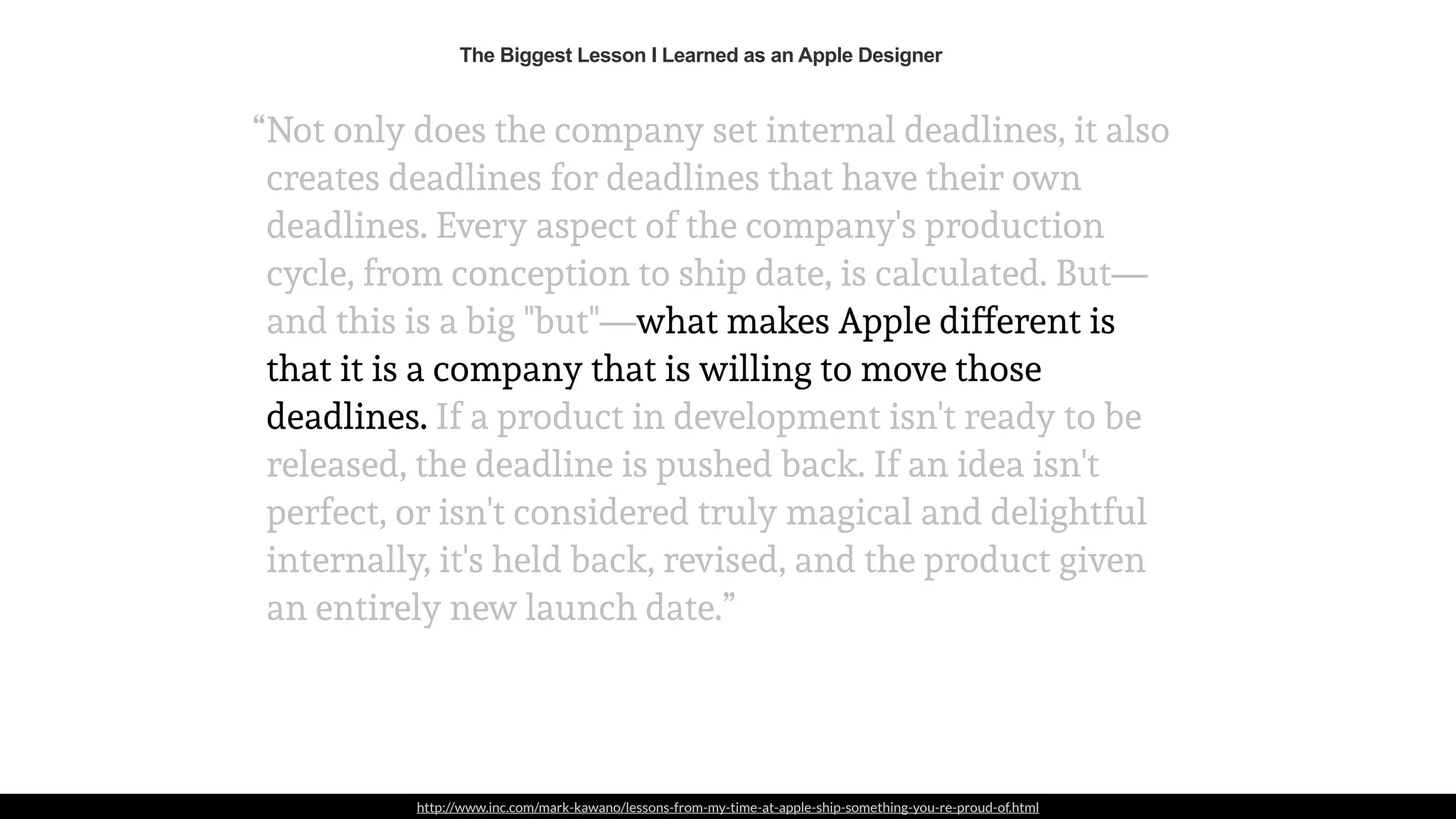 http://www.inc.com/mark-kawano/lessons-from-my-time-at-apple-ship-something-you-re-proud-of.html
Not only does the company set internal deadlines, it also
creates deadlines for deadlines that have their own
deadlines. Every aspect of the company's production
cycle, from conception to ship date, is calculated. But—
and this is a big "but"—what makes Apple different is
that it is a company that is willing to move those
deadlines. If a product in development isn't ready to be
released, the deadline is pushed back. If an idea isn't
perfect, or isn't considered truly magical and delightful
internally, it's held back, revised, and the product given
an entirely new launch date.”
“
The Biggest Lesson I Learned as an Apple Designer
 