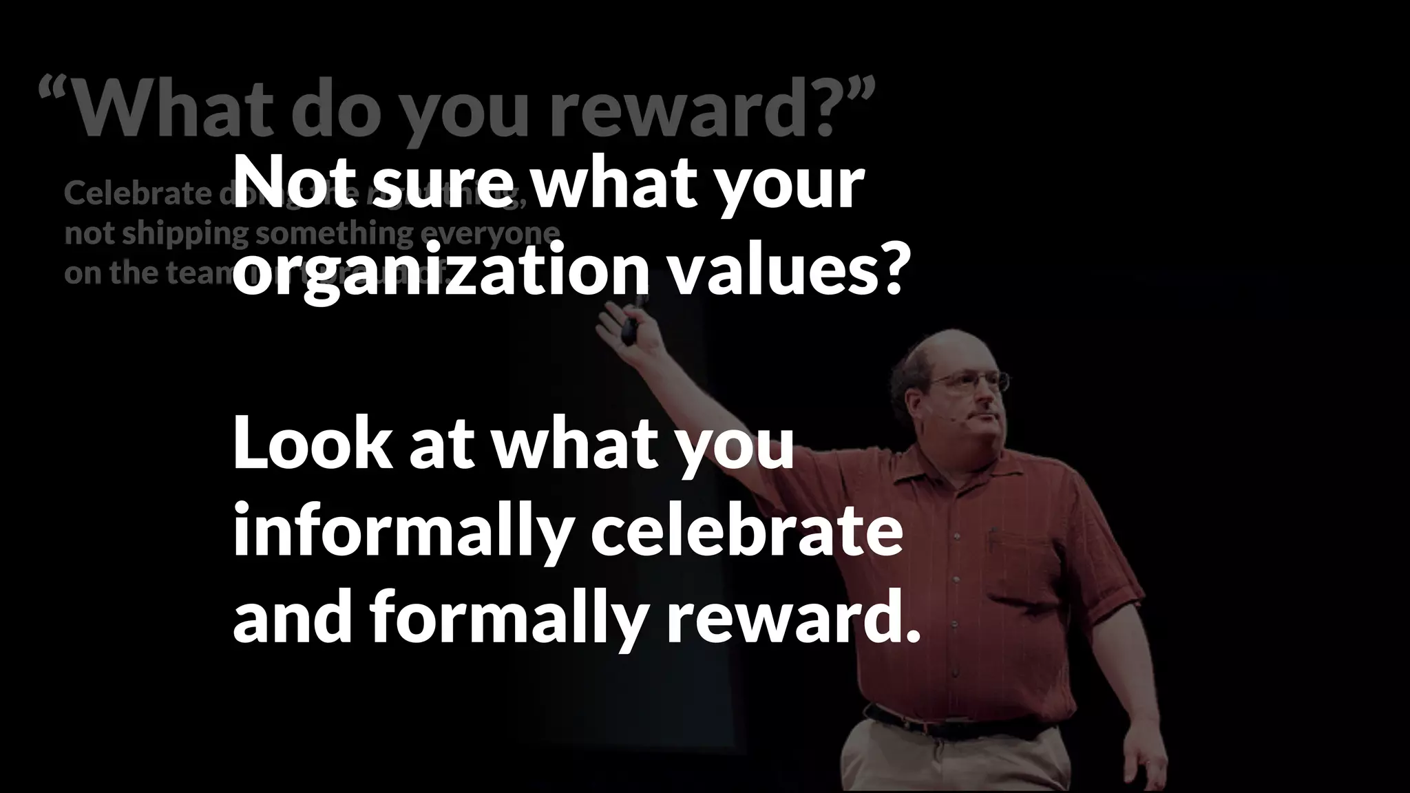 Celebrate doing the right thing,
not shipping something everyone
on the team isn’t proud of.
Set objective standards
that create means for any
team member to stop the
assembly line.
“What do you reward?”
Not sure what your
organization values?
Look at what you
informally celebrate
and formally reward.
 