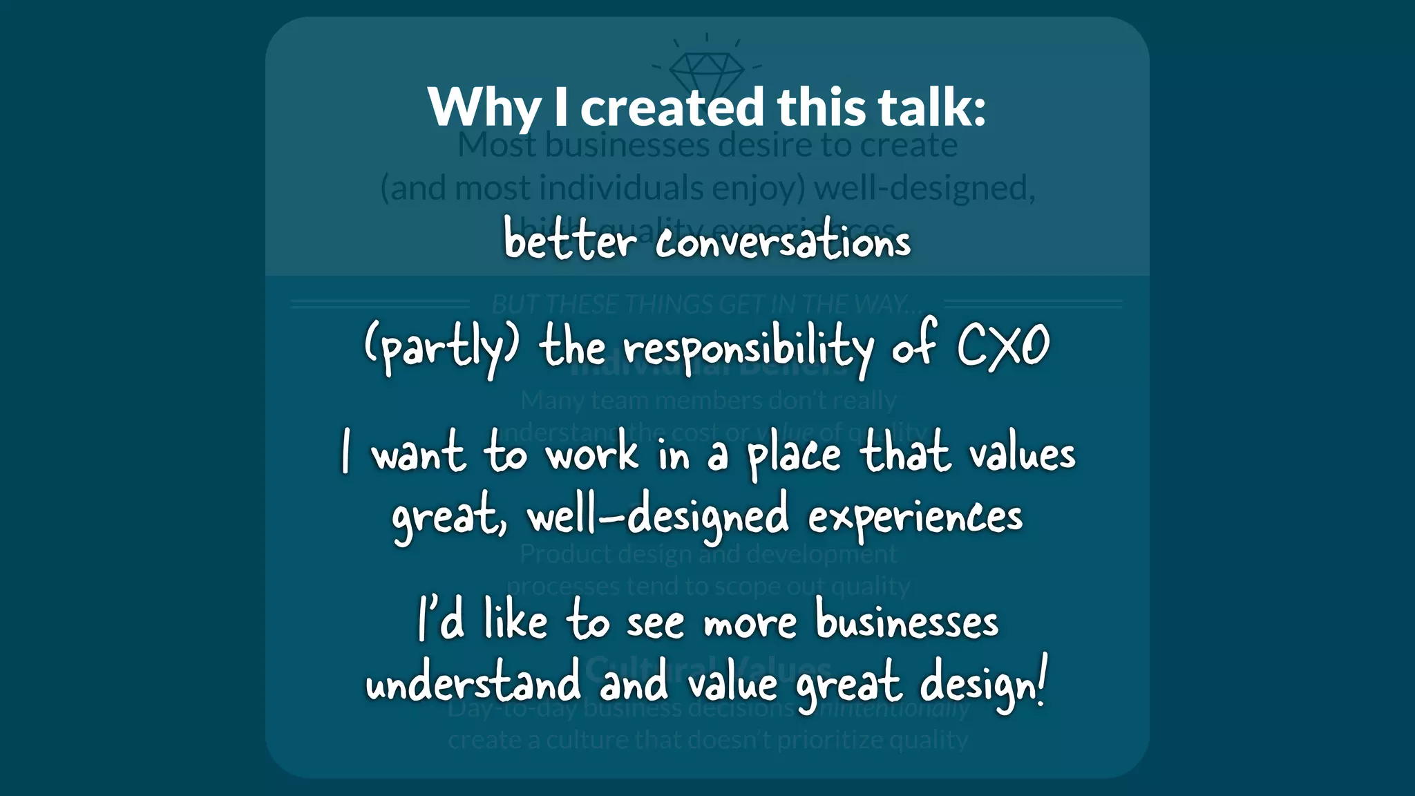Most businesses desire to create
(and most individuals enjoy) well-designed,
high-quality experiences
BUT THESE THINGS GET IN THE WAY…
Individual Beliefs
Many team members don’t really
understand the cost or value of quality
Processes
Product design and development
processes tend to scope out quality
Cultural Values
Day-to-day business decisions unintentionally
create a culture that doesn’t prioritize quality
Why I created this talk:
better conversations
(partly) the responsibility of CXO
I want to work in a place that values
great, well-designed experiences
I’d like to see more businesses
understand and value great design!
 