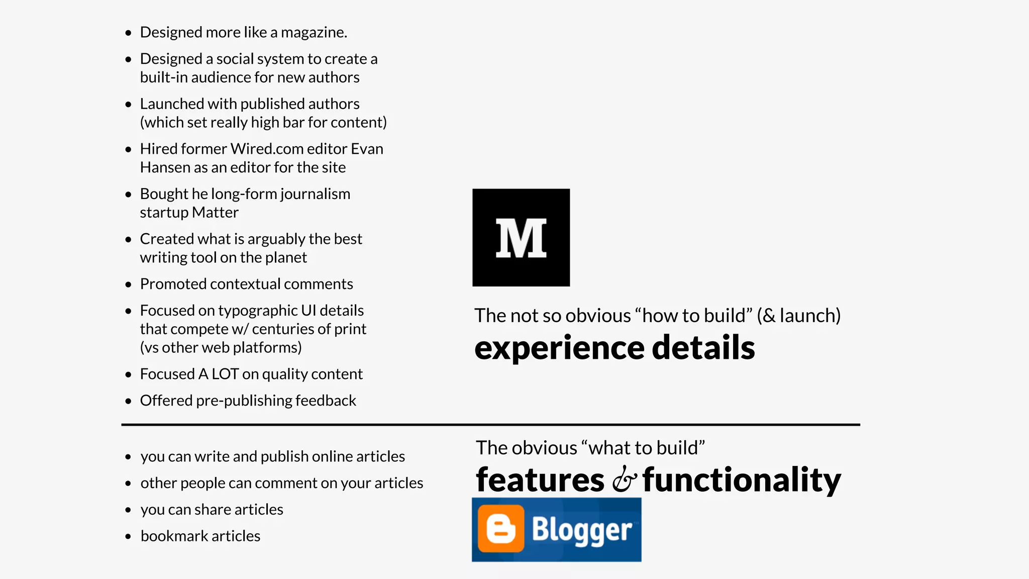 • Designed more like a magazine.
• Designed a social system to create a
built-in audience for new authors
• Launched with published authors
(which set really high bar for content)
• Hired former Wired.com editor Evan
Hansen as an editor for the site
• Bought he long-form journalism
startup Matter
• Created what is arguably the best
writing tool on the planet
• Promoted contextual comments
• Focused on typographic UI details
that compete w/ centuries of print
(vs other web platforms)
• Focused A LOT on quality content
• Offered pre-publishing feedback
• you can write and publish online articles
• other people can comment on your articles
• you can share articles
• bookmark articles
The obvious “what to build”
features & functionality
The not so obvious “how to build” (& launch)
experience details
 