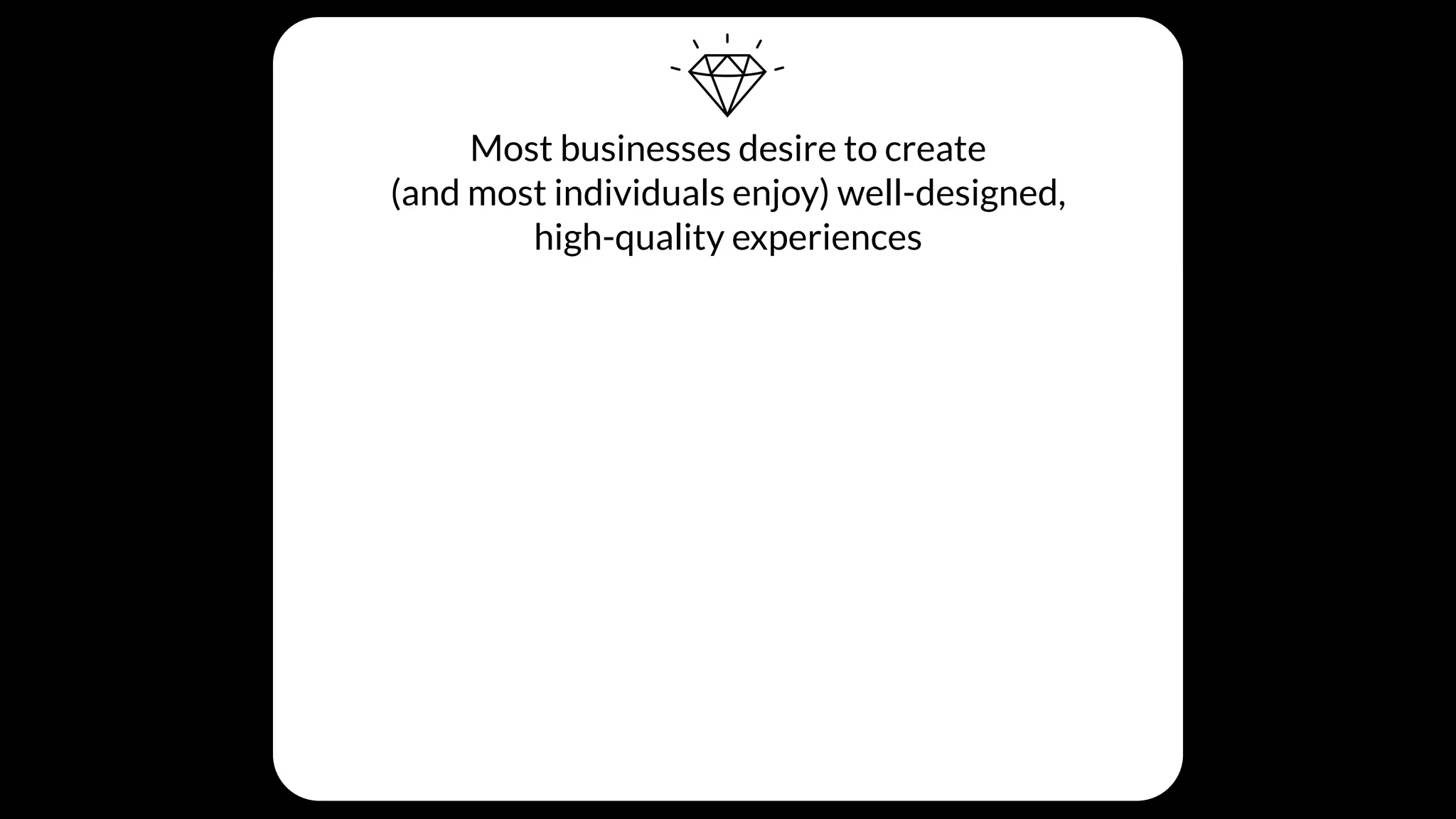 Most businesses desire to create
(and most individuals enjoy) well-designed,
high-quality experiences
BUT THESE THINGS GET IN THE WAY…
Individual Beliefs
Many team members don’t really
understand the cost or value of quality
Processes
Product design and development
processes tend to scope out quality
Cultural Values
Day-to-day business decisions unintentionally
create a culture that doesn’t prioritize quality
 
