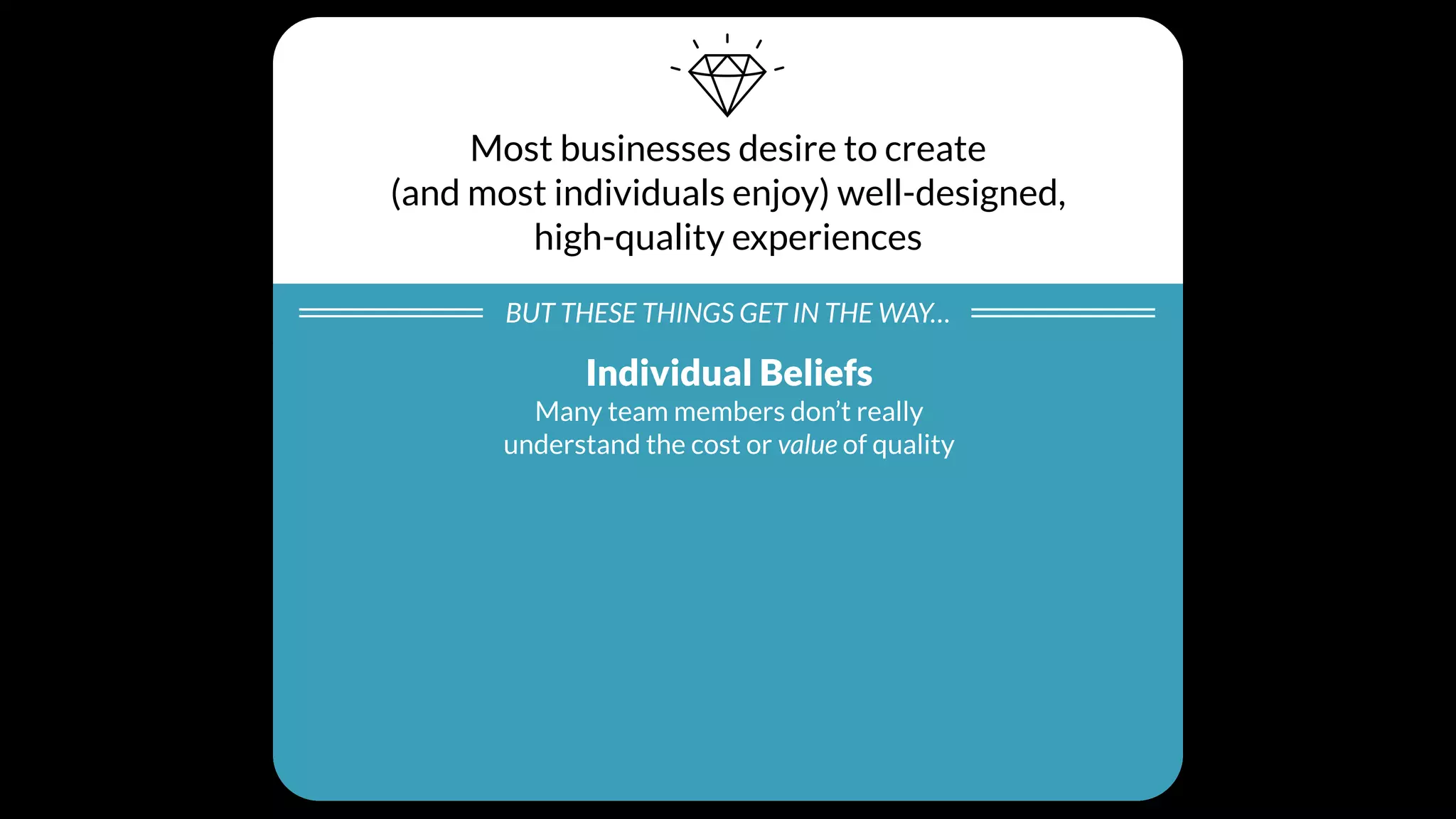 Most businesses desire to create
(and most individuals enjoy) well-designed,
high-quality experiences
BUT THESE THINGS GET IN THE WAY…
Individual Beliefs
Many team members don’t really
understand the cost or value of quality
Processes
Product design and development
processes tend to scope out quality
Cultural Values
Day-to-day business decisions unintentionally
create a culture that doesn’t prioritize quality
 